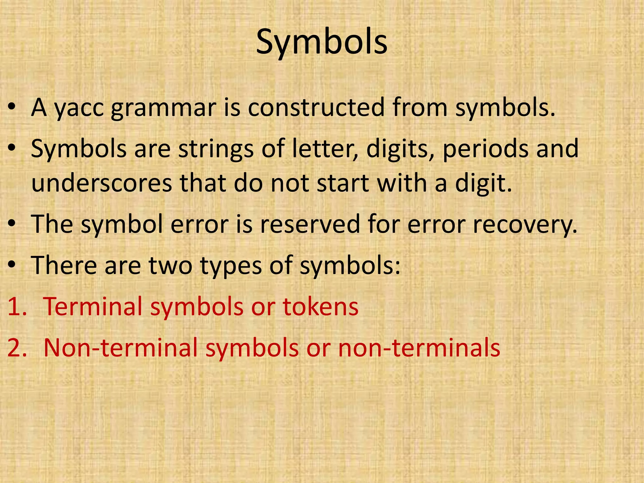 Symbols
• A yacc grammar is constructed from symbols.
• Symbols are strings of letter, digits, periods and
underscores that do not start with a digit.
• The symbol error is reserved for error recovery.
• There are two types of symbols:
1. Terminal symbols or tokens
2. Non-terminal symbols or non-terminals
 