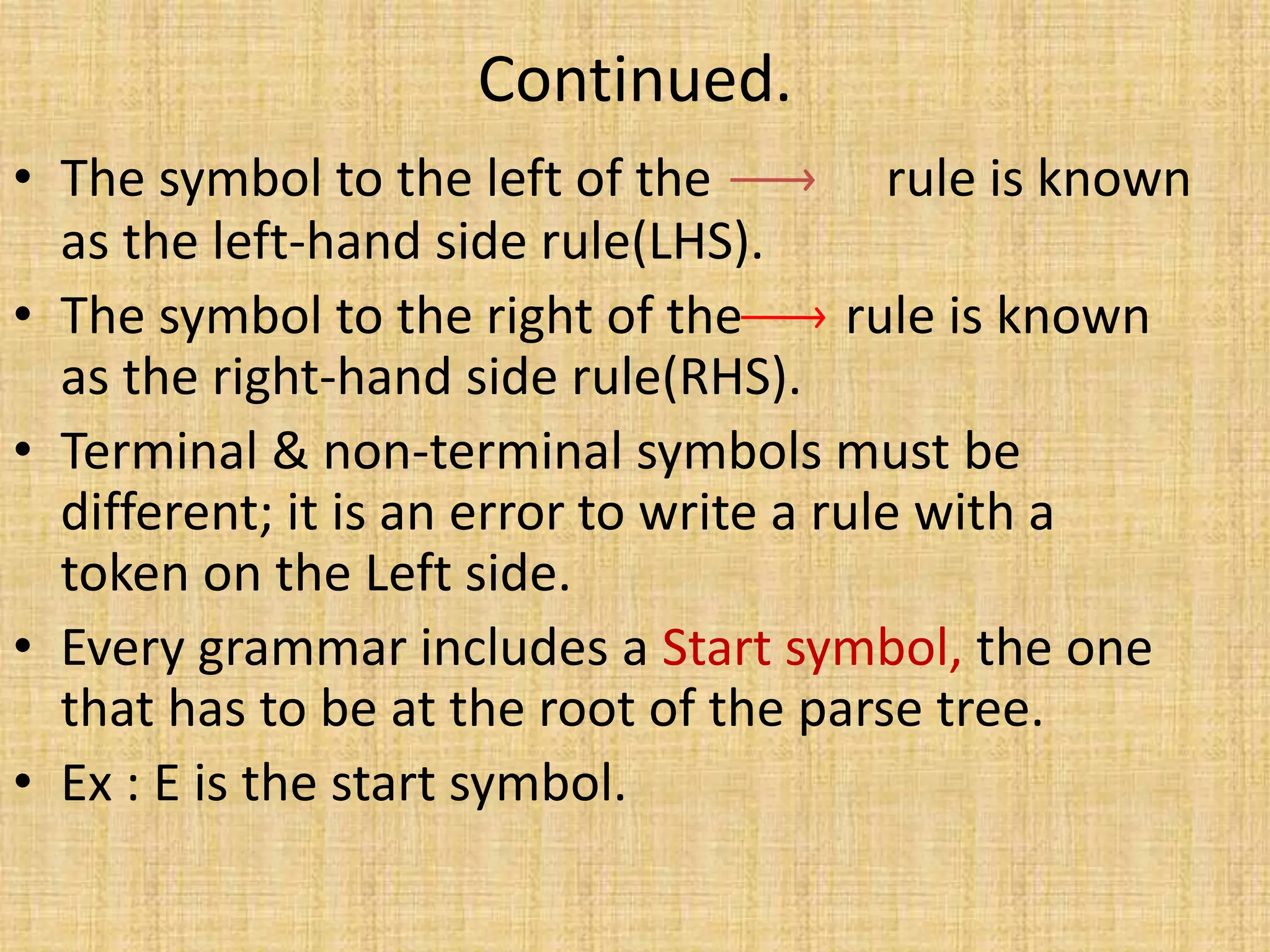 Continued.
• The symbol to the left of the rule is known
as the left-hand side rule(LHS).
• The symbol to the right of the rule is known
as the right-hand side rule(RHS).
• Terminal & non-terminal symbols must be
different; it is an error to write a rule with a
token on the Left side.
• Every grammar includes a Start symbol, the one
that has to be at the root of the parse tree.
• Ex : E is the start symbol.
 