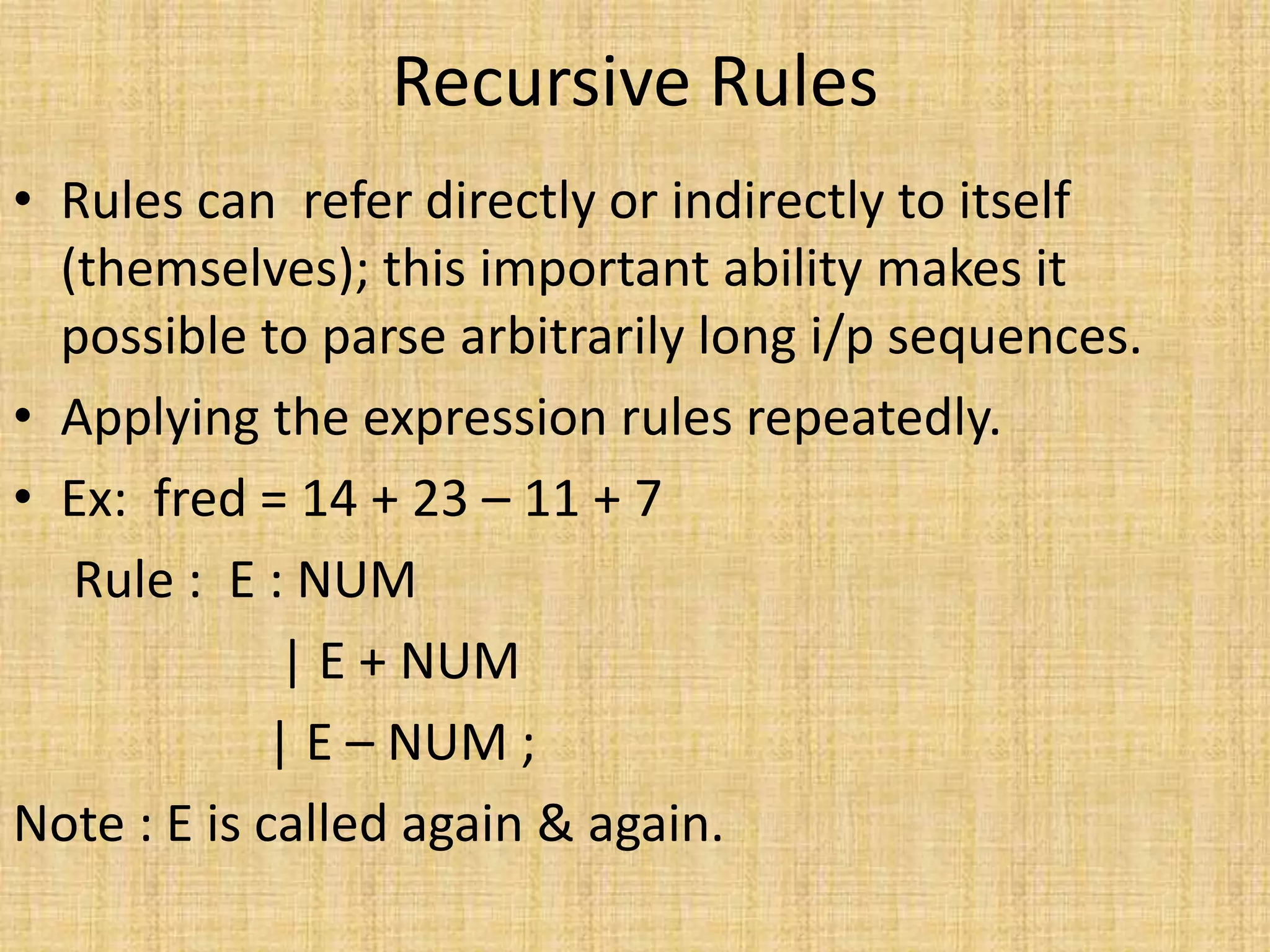 Recursive Rules
• Rules can refer directly or indirectly to itself
(themselves); this important ability makes it
possible to parse arbitrarily long i/p sequences.
• Applying the expression rules repeatedly.
• Ex: fred = 14 + 23 – 11 + 7
Rule : E : NUM
| E + NUM
| E – NUM ;
Note : E is called again & again.
 