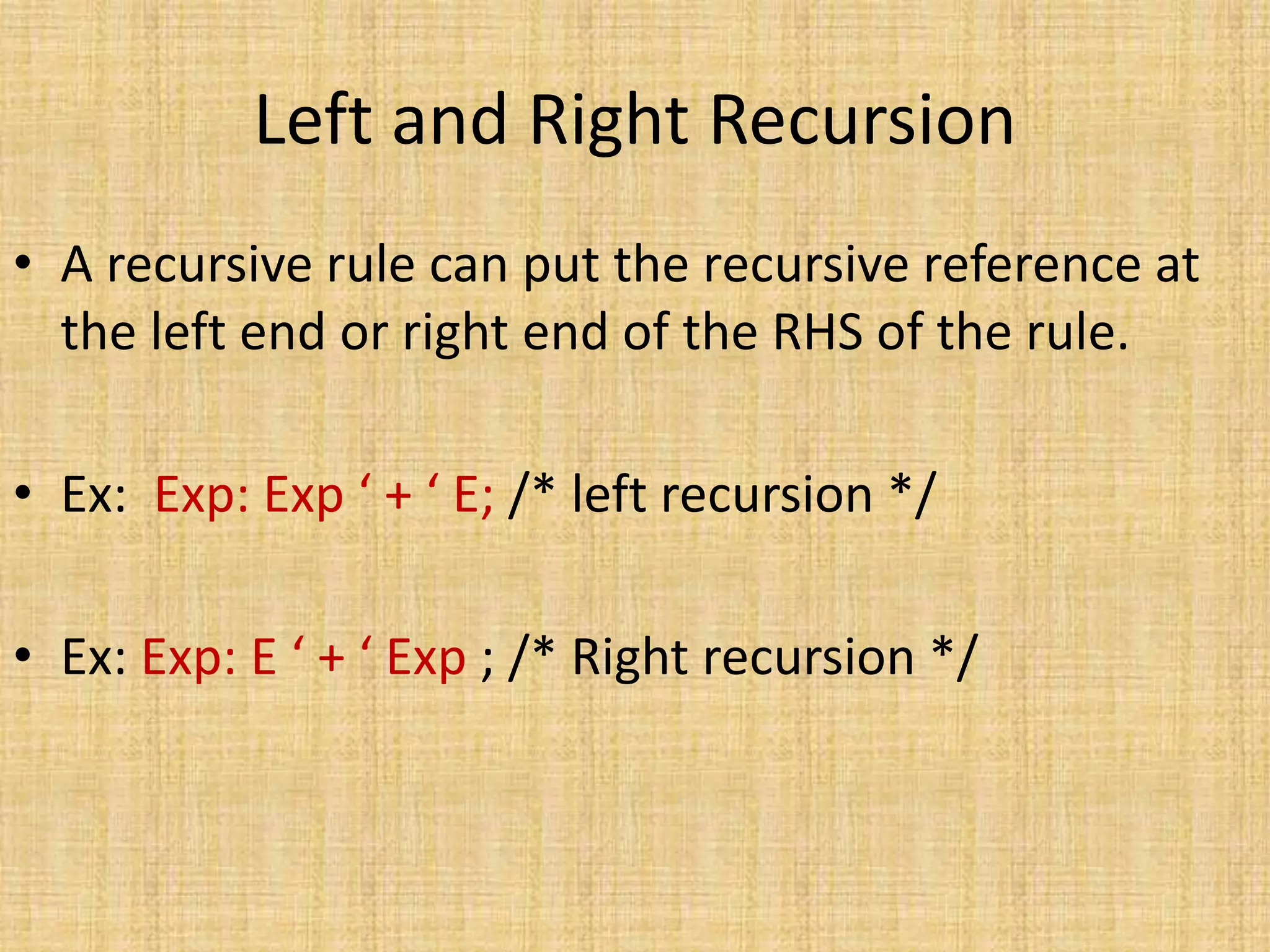 Left and Right Recursion
• A recursive rule can put the recursive reference at
the left end or right end of the RHS of the rule.
• Ex: Exp: Exp ‘ + ‘ E; /* left recursion */
• Ex: Exp: E ‘ + ‘ Exp ; /* Right recursion */
 