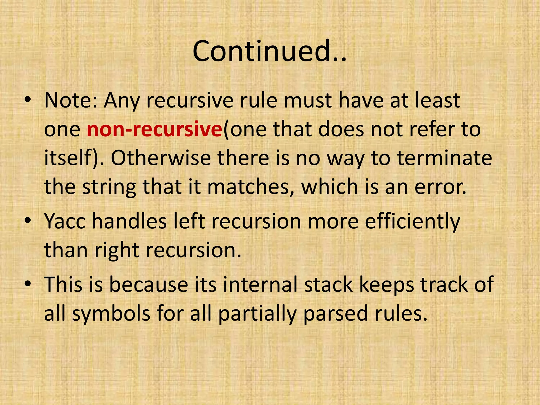 Continued..
• Note: Any recursive rule must have at least
one non-recursive(one that does not refer to
itself). Otherwise there is no way to terminate
the string that it matches, which is an error.
• Yacc handles left recursion more efficiently
than right recursion.
• This is because its internal stack keeps track of
all symbols for all partially parsed rules.
 