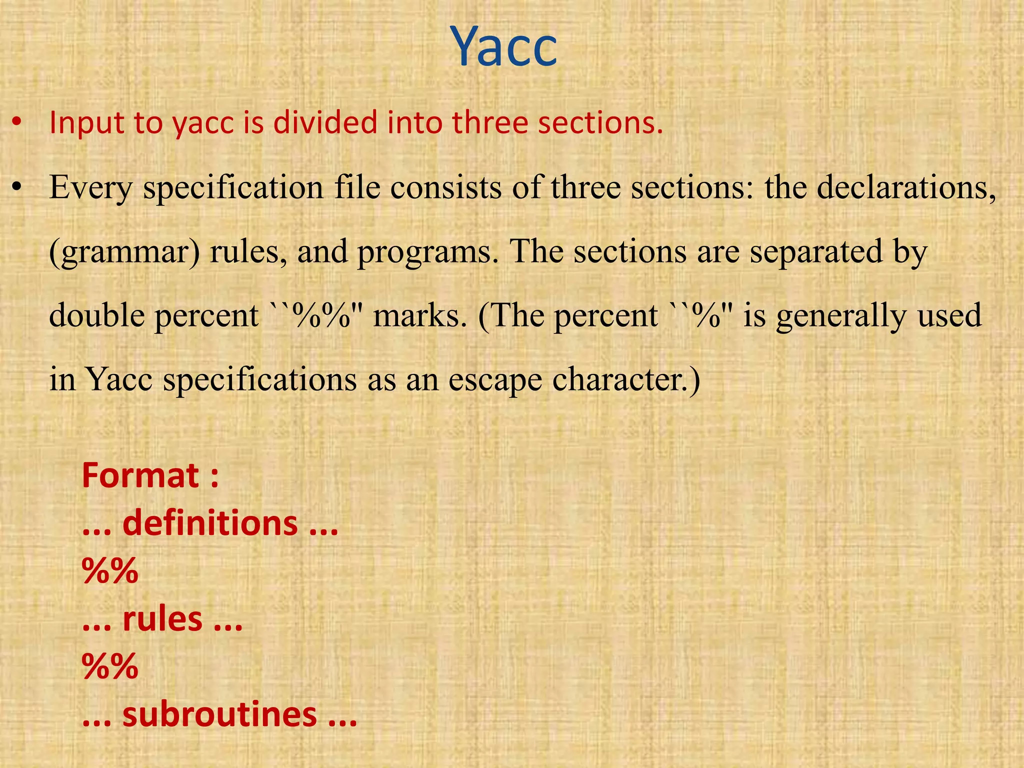 Yacc
• Input to yacc is divided into three sections.
• Every specification file consists of three sections: the declarations,
(grammar) rules, and programs. The sections are separated by
double percent ``%%'' marks. (The percent ``%'' is generally used
in Yacc specifications as an escape character.)
Format :
... definitions ...
%%
... rules ...
%%
... subroutines ...
 
