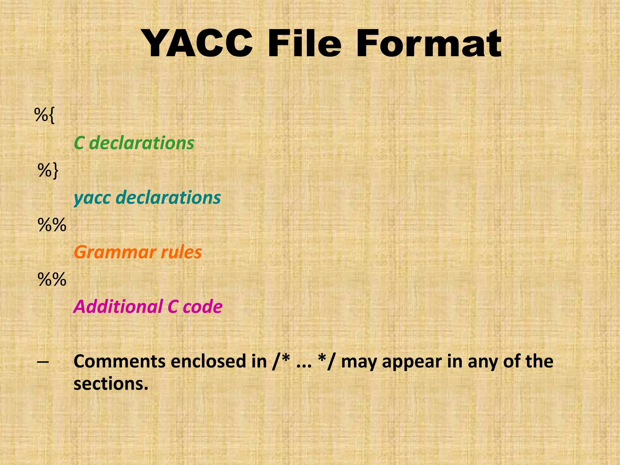 YACC File Format
%{
C declarations
%}
yacc declarations
%%
Grammar rules
%%
Additional C code
– Comments enclosed in /* ... */ may appear in any of the
sections.
 