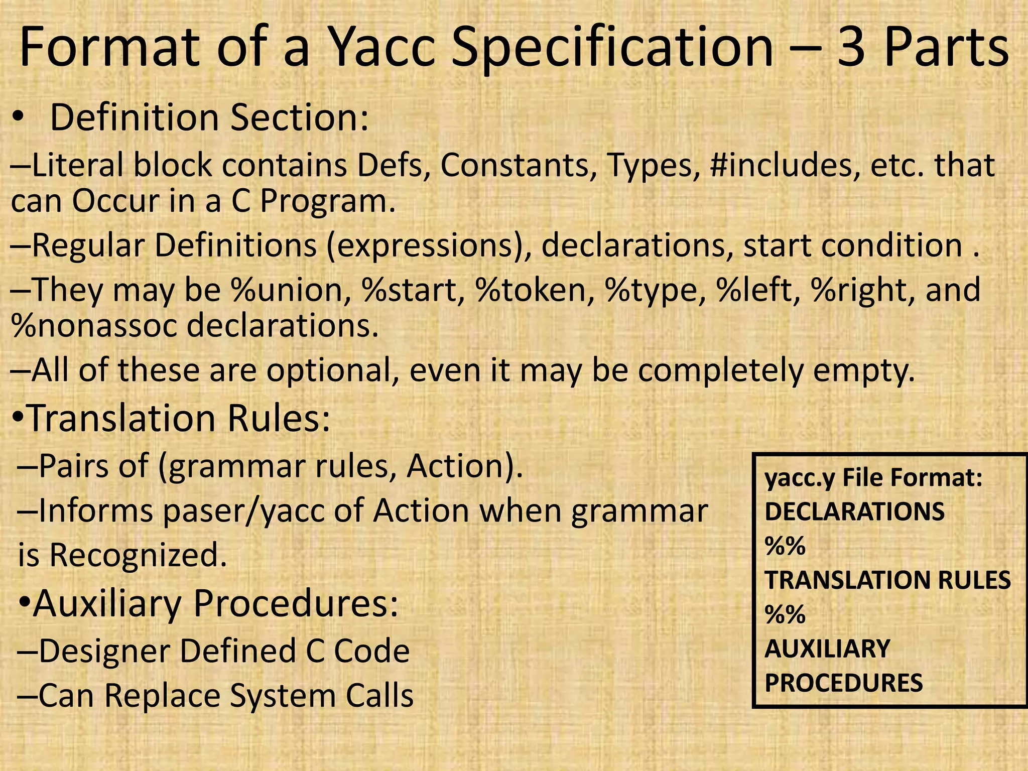 Format of a Yacc Specification – 3 Parts
• Definition Section:
–Literal block contains Defs, Constants, Types, #includes, etc. that
can Occur in a C Program.
–Regular Definitions (expressions), declarations, start condition .
–They may be %union, %start, %token, %type, %left, %right, and
%nonassoc declarations.
–All of these are optional, even it may be completely empty.
•Translation Rules:
–Pairs of (grammar rules, Action).
–Informs paser/yacc of Action when grammar
is Recognized.
•Auxiliary Procedures:
–Designer Defined C Code
–Can Replace System Calls
yacc.y File Format:
DECLARATIONS
%%
TRANSLATION RULES
%%
AUXILIARY
PROCEDURES
 