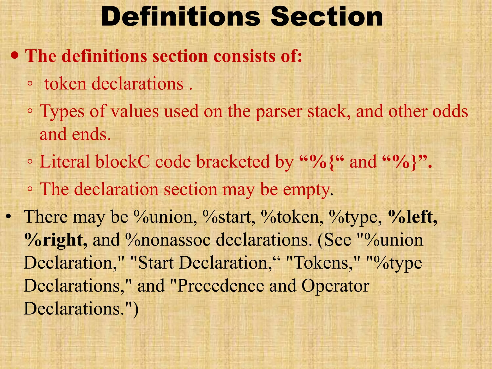 Definitions Section
 The definitions section consists of:
◦ token declarations .
◦ Types of values used on the parser stack, and other odds
and ends.
◦ Literal blockC code bracketed by “%{“ and “%}”.
◦ The declaration section may be empty.
• There may be %union, %start, %token, %type, %left,
%right, and %nonassoc declarations. (See "%union
Declaration," "Start Declaration,“ "Tokens," "%type
Declarations," and "Precedence and Operator
Declarations.")
 