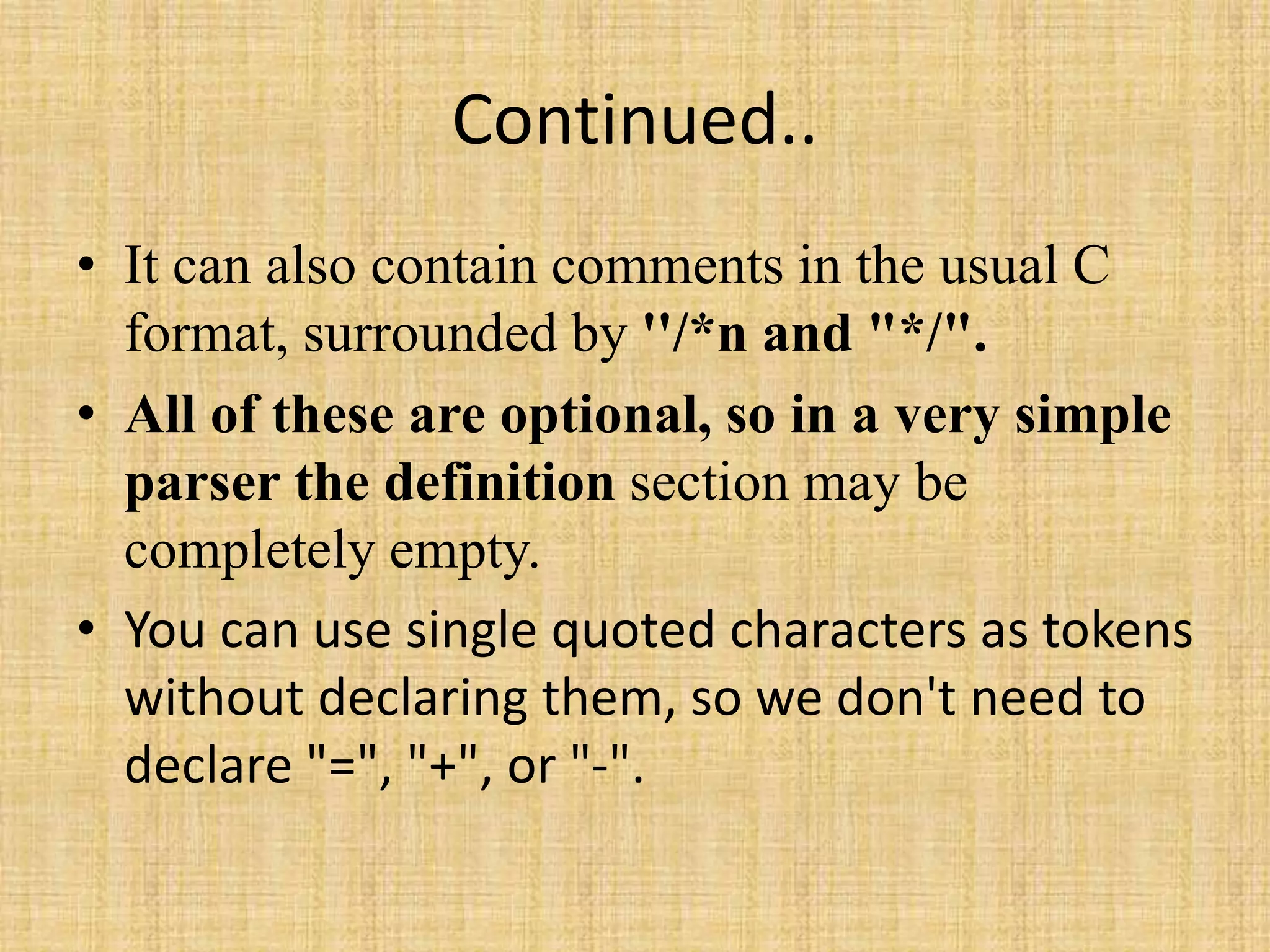 Continued..
• It can also contain comments in the usual C
format, surrounded by ''/*n and "*/".
• All of these are optional, so in a very simple
parser the definition section may be
completely empty.
• You can use single quoted characters as tokens
without declaring them, so we don't need to
declare "=", "+", or "-".
 