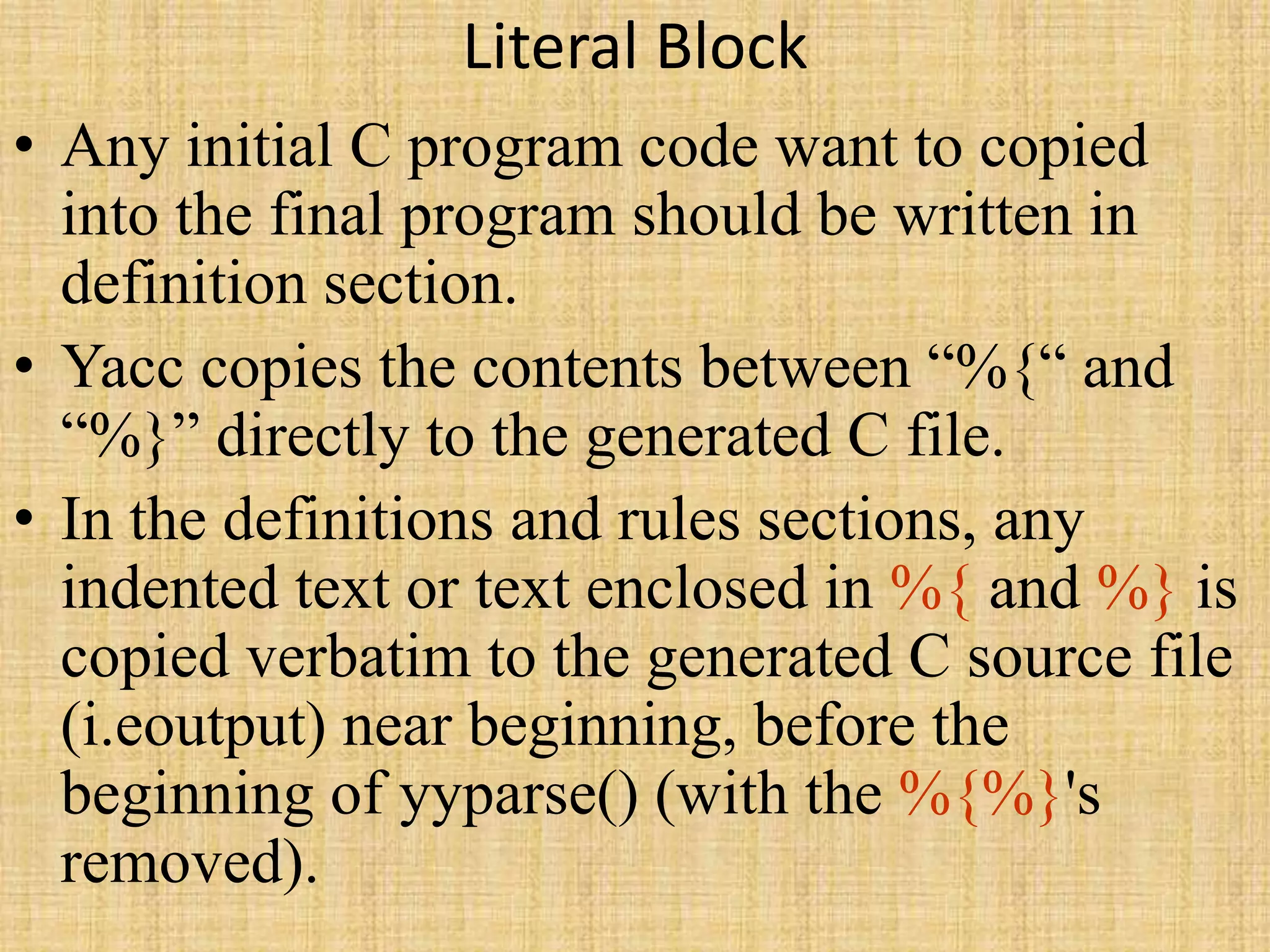 Literal Block
• Any initial C program code want to copied
into the final program should be written in
definition section.
• Yacc copies the contents between “%{“ and
“%}” directly to the generated C file.
• In the definitions and rules sections, any
indented text or text enclosed in %{ and %} is
copied verbatim to the generated C source file
(i.eoutput) near beginning, before the
beginning of yyparse() (with the %{%}'s
removed).
 
