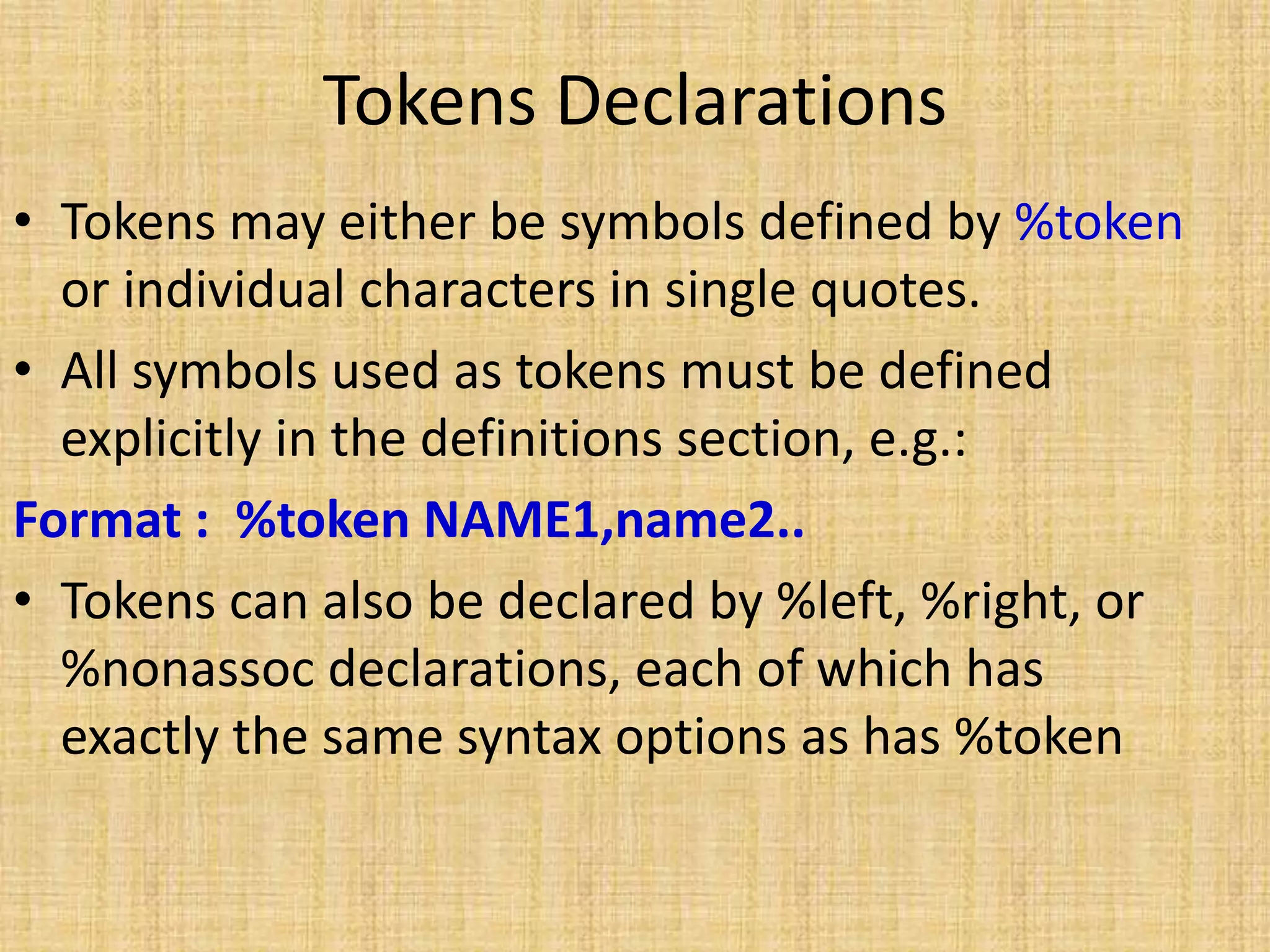 Tokens Declarations
• Tokens may either be symbols defined by %token
or individual characters in single quotes.
• All symbols used as tokens must be defined
explicitly in the definitions section, e.g.:
Format : %token NAME1,name2..
• Tokens can also be declared by %left, %right, or
%nonassoc declarations, each of which has
exactly the same syntax options as has %token
 