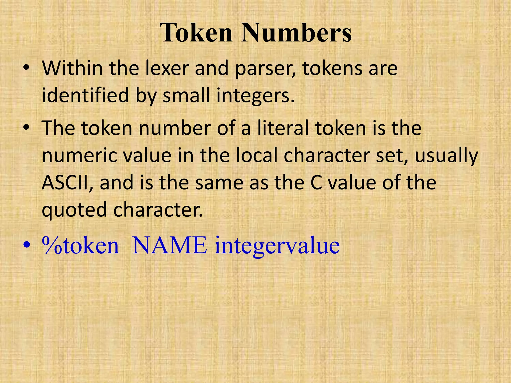 Token Numbers
• Within the lexer and parser, tokens are
identified by small integers.
• The token number of a literal token is the
numeric value in the local character set, usually
ASCII, and is the same as the C value of the
quoted character.
• %token NAME integervalue
 