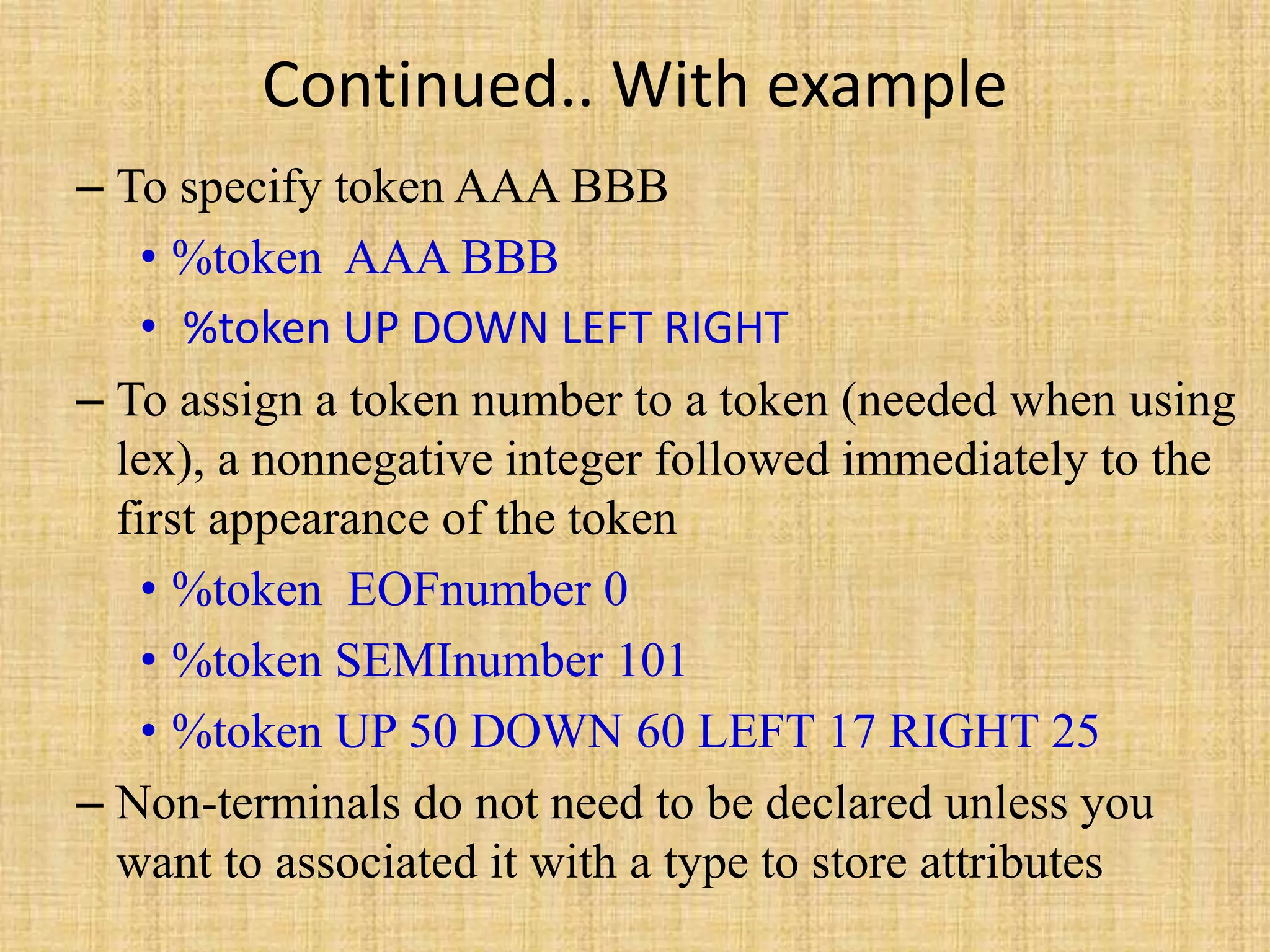 Continued.. With example
– To specify token AAA BBB
• %token AAA BBB
• %token UP DOWN LEFT RIGHT
– To assign a token number to a token (needed when using
lex), a nonnegative integer followed immediately to the
first appearance of the token
• %token EOFnumber 0
• %token SEMInumber 101
• %token UP 50 DOWN 60 LEFT 17 RIGHT 25
– Non-terminals do not need to be declared unless you
want to associated it with a type to store attributes
 