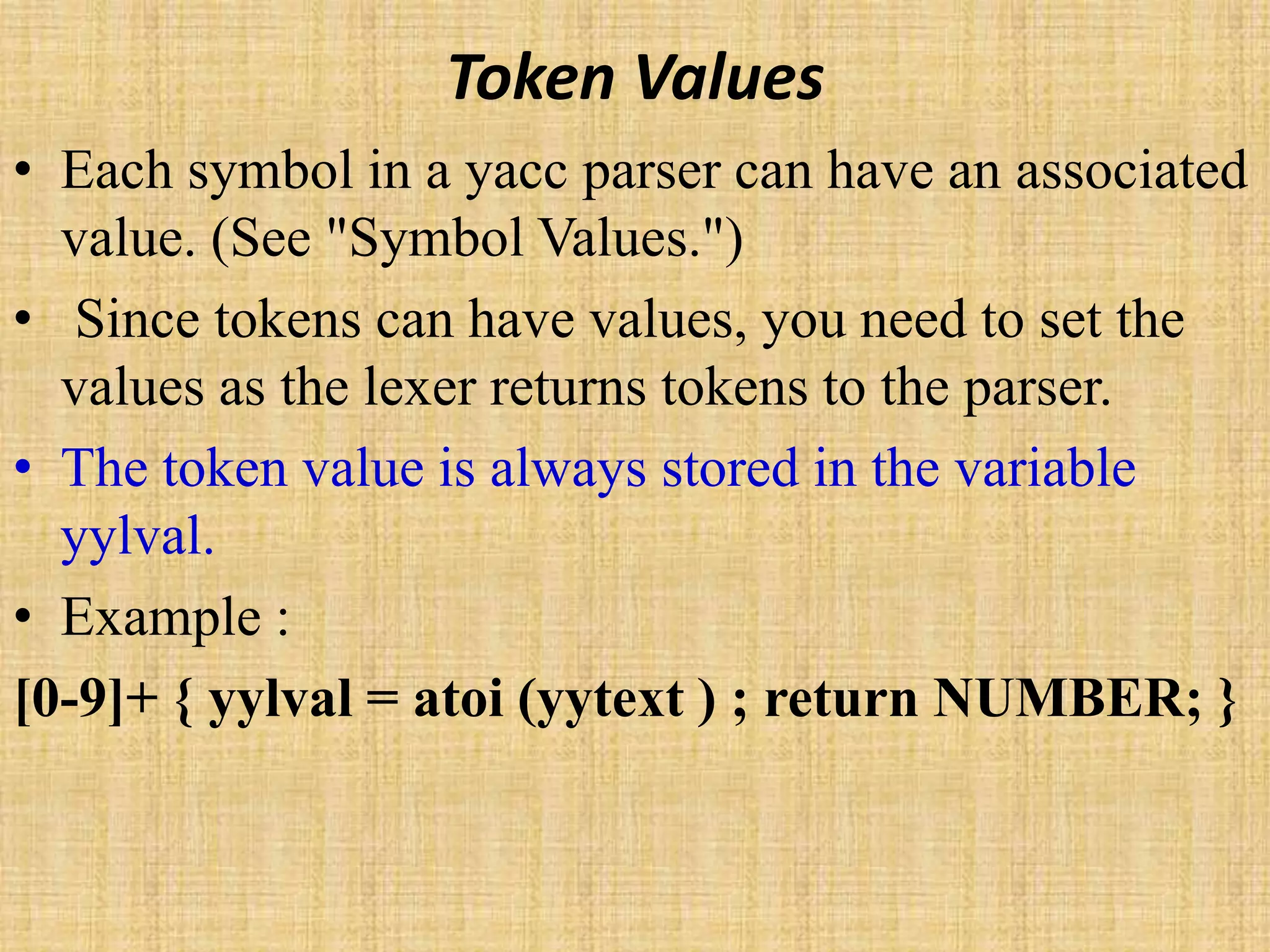 Token Values
• Each symbol in a yacc parser can have an associated
value. (See "Symbol Values.")
• Since tokens can have values, you need to set the
values as the lexer returns tokens to the parser.
• The token value is always stored in the variable
yylval.
• Example :
[0-9]+ { yylval = atoi (yytext ) ; return NUMBER; }
 