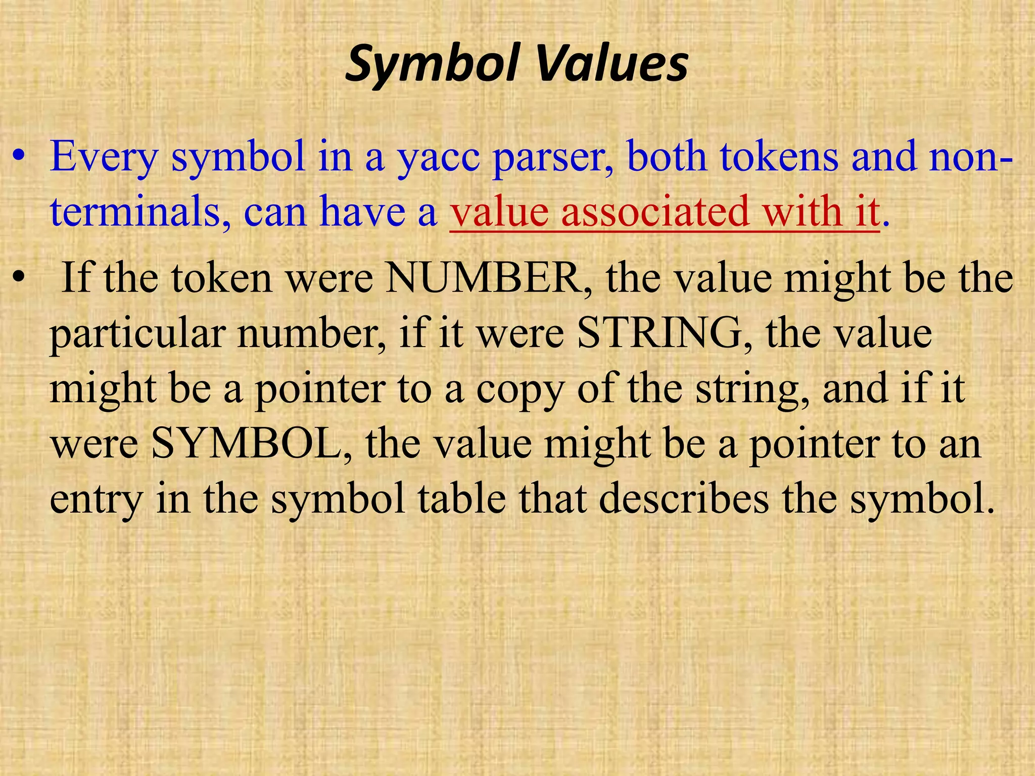 Symbol Values
• Every symbol in a yacc parser, both tokens and non-
terminals, can have a value associated with it.
• If the token were NUMBER, the value might be the
particular number, if it were STRING, the value
might be a pointer to a copy of the string, and if it
were SYMBOL, the value might be a pointer to an
entry in the symbol table that describes the symbol.
 