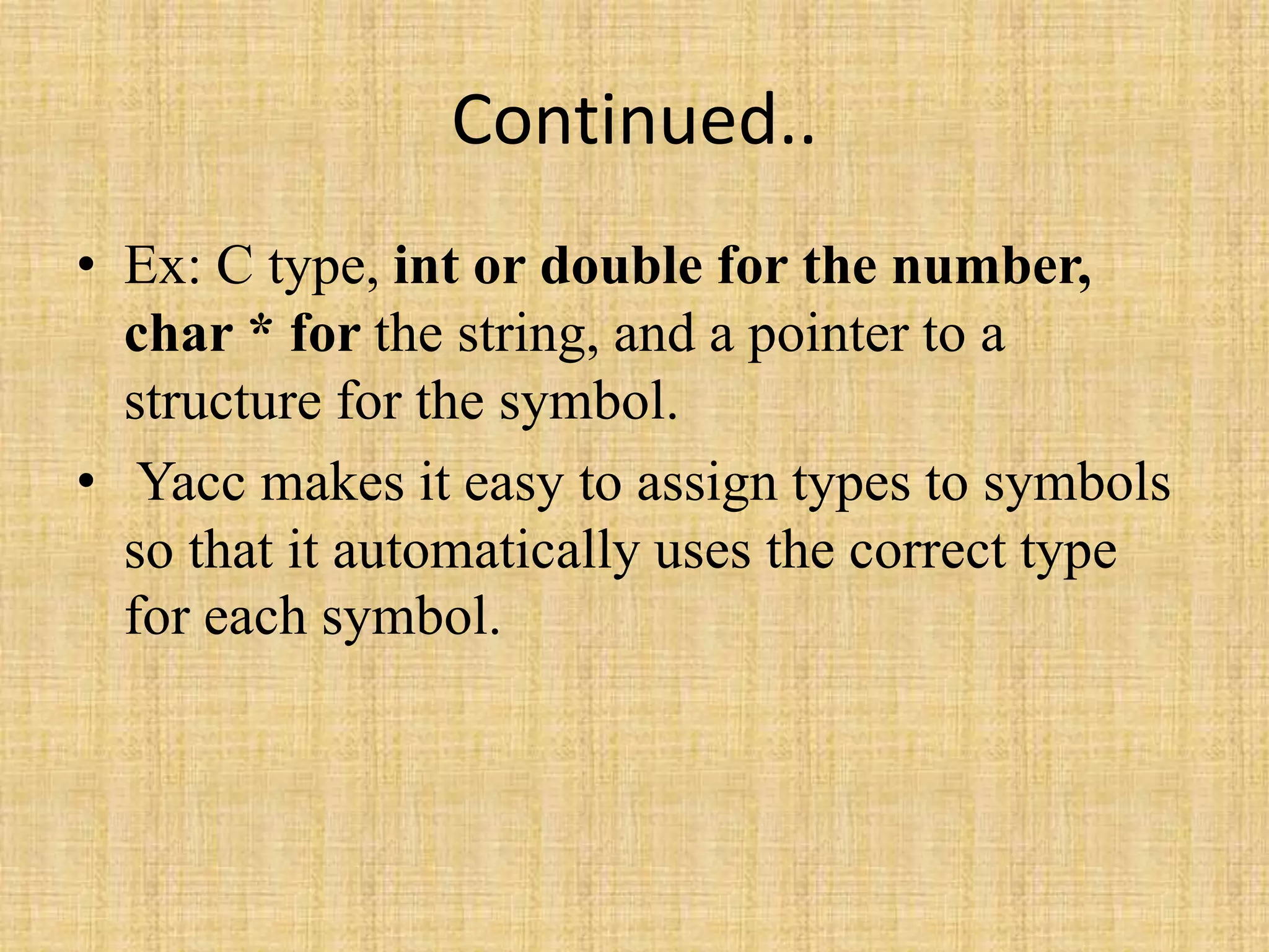 Continued..
• Ex: C type, int or double for the number,
char * for the string, and a pointer to a
structure for the symbol.
• Yacc makes it easy to assign types to symbols
so that it automatically uses the correct type
for each symbol.
 