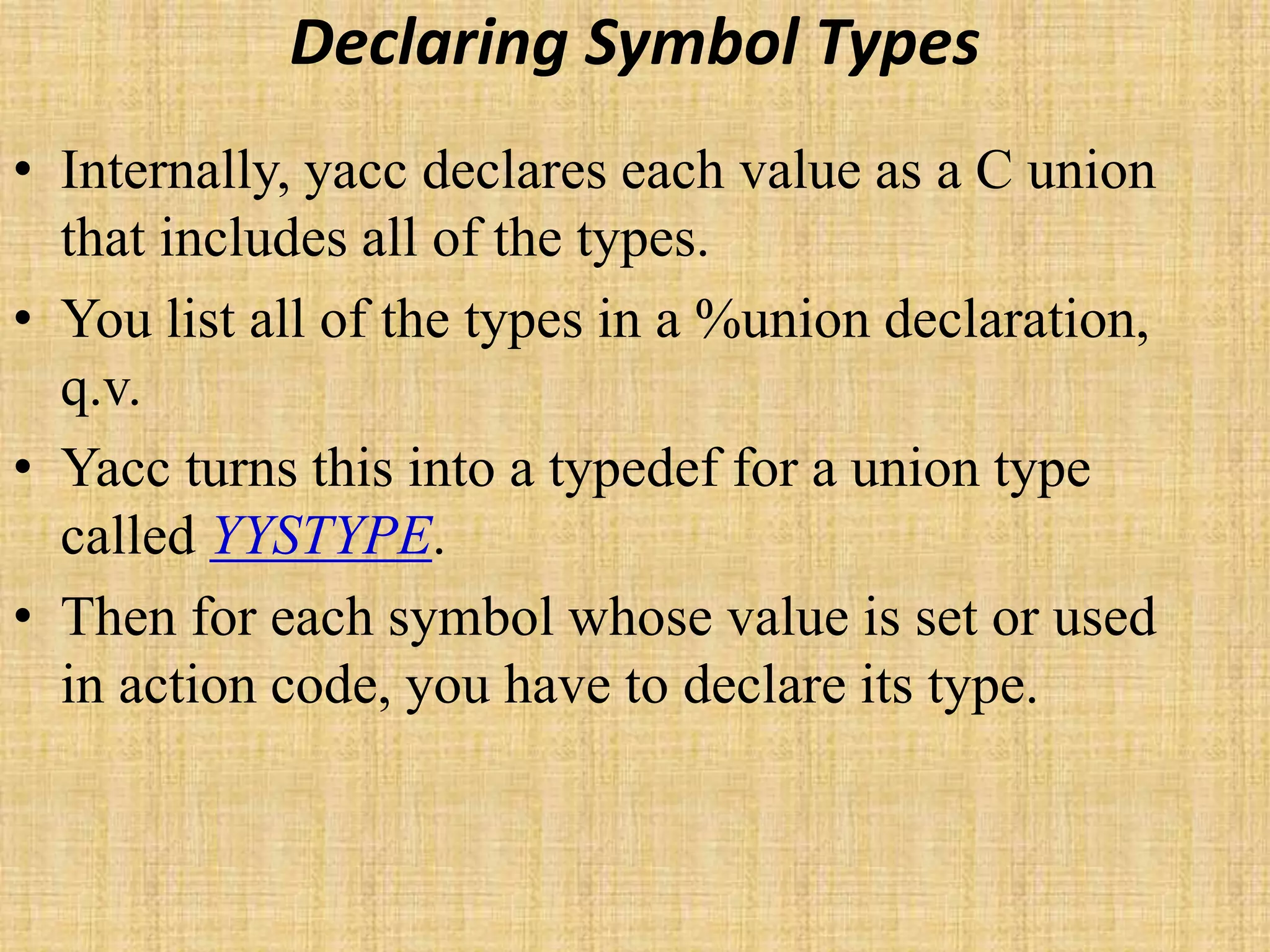 Declaring Symbol Types
• Internally, yacc declares each value as a C union
that includes all of the types.
• You list all of the types in a %union declaration,
q.v.
• Yacc turns this into a typedef for a union type
called YYSTYPE.
• Then for each symbol whose value is set or used
in action code, you have to declare its type.
 