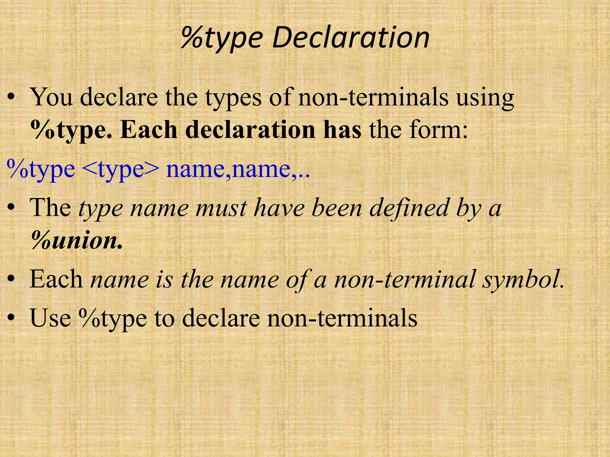 %type Declaration
• You declare the types of non-terminals using
%type. Each declaration has the form:
%type <type> name,name,..
• The type name must have been defined by a
%union.
• Each name is the name of a non-terminal symbol.
• Use %type to declare non-terminals
 