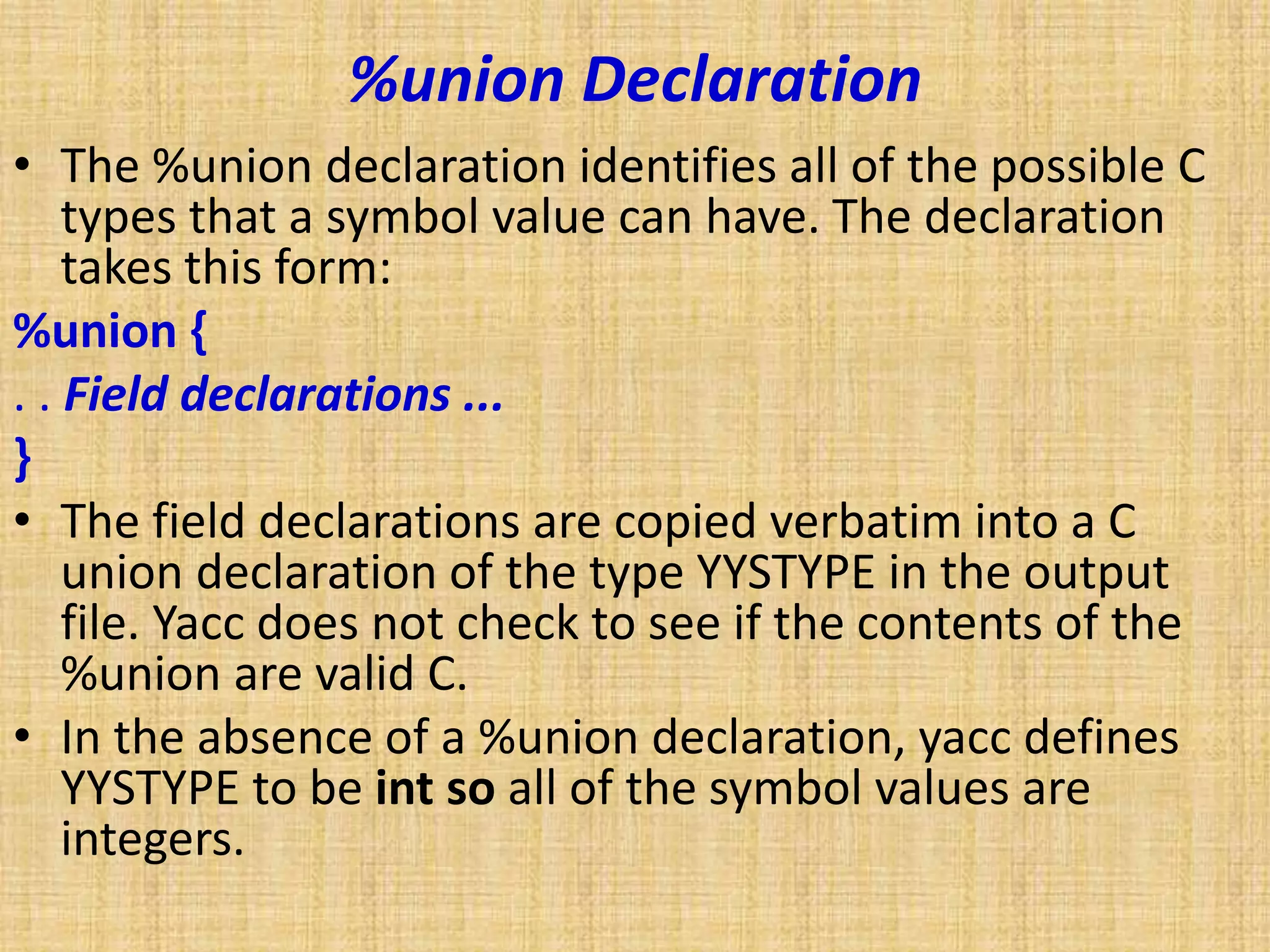 %union Declaration
• The %union declaration identifies all of the possible C
types that a symbol value can have. The declaration
takes this form:
%union {
. . Field declarations ...
}
• The field declarations are copied verbatim into a C
union declaration of the type YYSTYPE in the output
file. Yacc does not check to see if the contents of the
%union are valid C.
• In the absence of a %union declaration, yacc defines
YYSTYPE to be int so all of the symbol values are
integers.
 