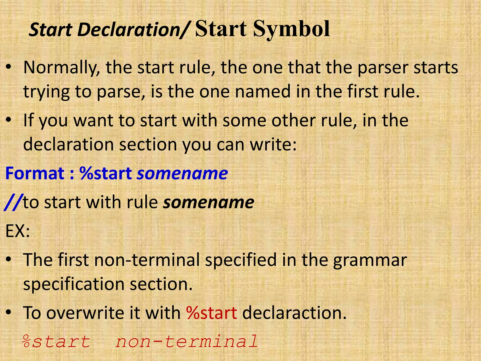 Start Declaration/ Start Symbol
• Normally, the start rule, the one that the parser starts
trying to parse, is the one named in the first rule.
• If you want to start with some other rule, in the
declaration section you can write:
Format : %start somename
//to start with rule somename
EX:
• The first non-terminal specified in the grammar
specification section.
• To overwrite it with %start declaraction.
%start non-terminal
 