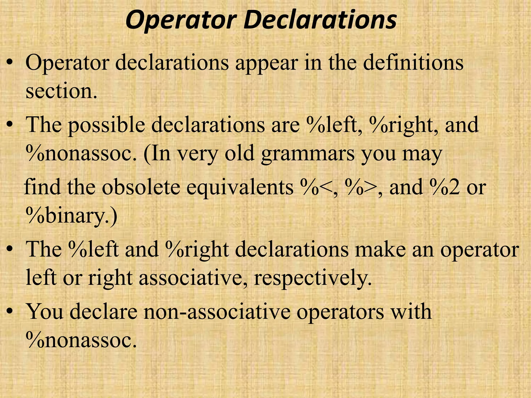 Operator Declarations
• Operator declarations appear in the definitions
section.
• The possible declarations are %left, %right, and
%nonassoc. (In very old grammars you may
find the obsolete equivalents %<, %>, and %2 or
%binary.)
• The %left and %right declarations make an operator
left or right associative, respectively.
• You declare non-associative operators with
%nonassoc.
 
