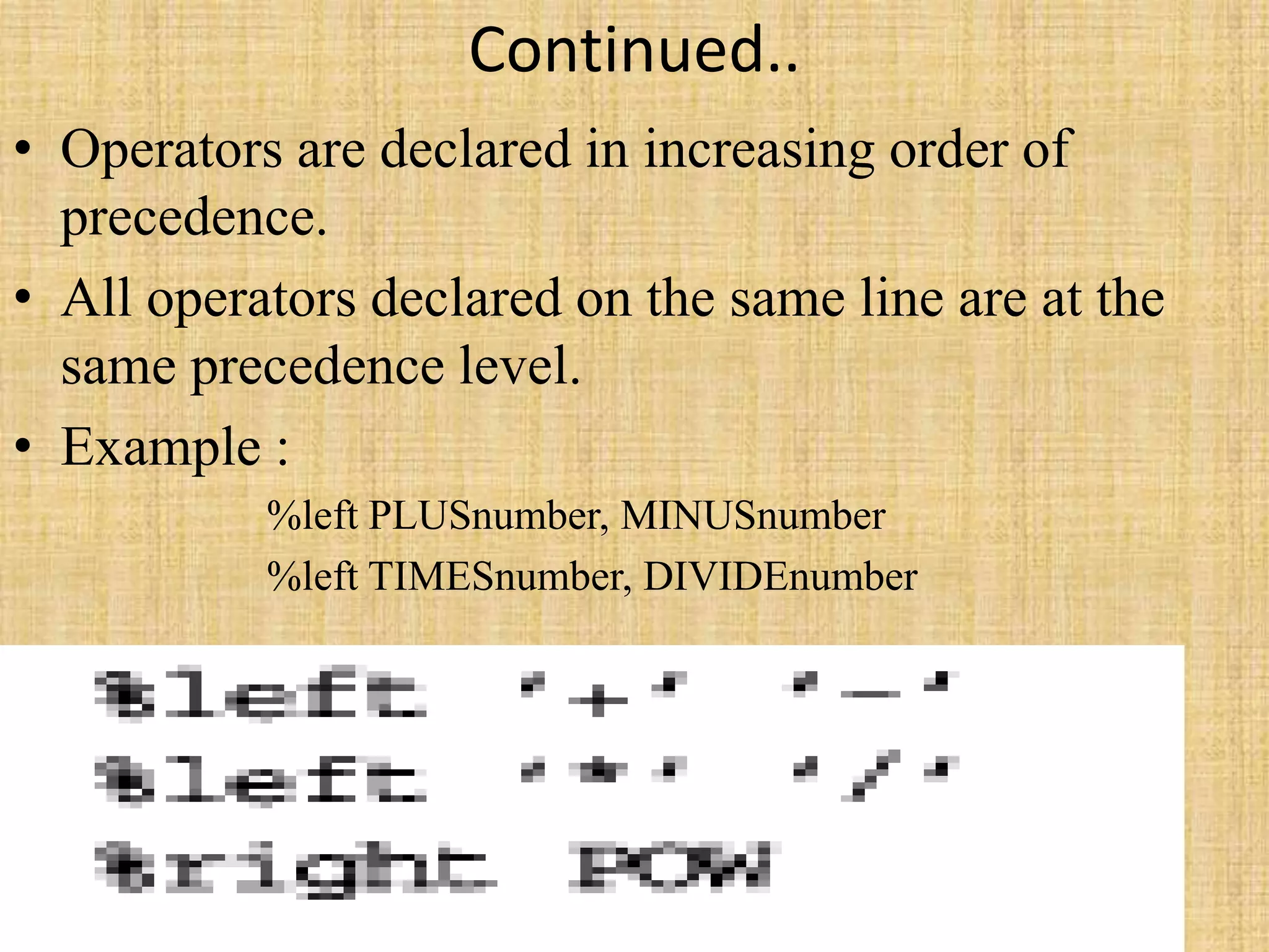 Continued..
• Operators are declared in increasing order of
precedence.
• All operators declared on the same line are at the
same precedence level.
• Example :
%left PLUSnumber, MINUSnumber
%left TIMESnumber, DIVIDEnumber
 
