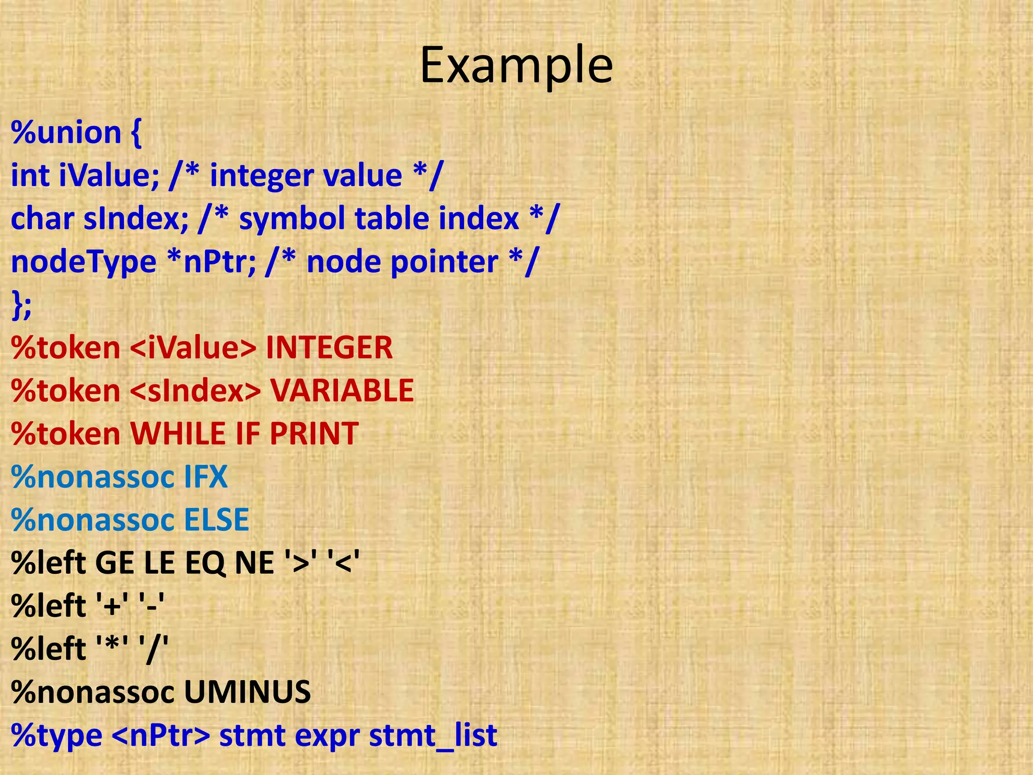Example
%union {
int iValue; /* integer value */
char sIndex; /* symbol table index */
nodeType *nPtr; /* node pointer */
};
%token <iValue> INTEGER
%token <sIndex> VARIABLE
%token WHILE IF PRINT
%nonassoc IFX
%nonassoc ELSE
%left GE LE EQ NE '>' '<'
%left '+' '-'
%left '*' '/'
%nonassoc UMINUS
%type <nPtr> stmt expr stmt_list
 