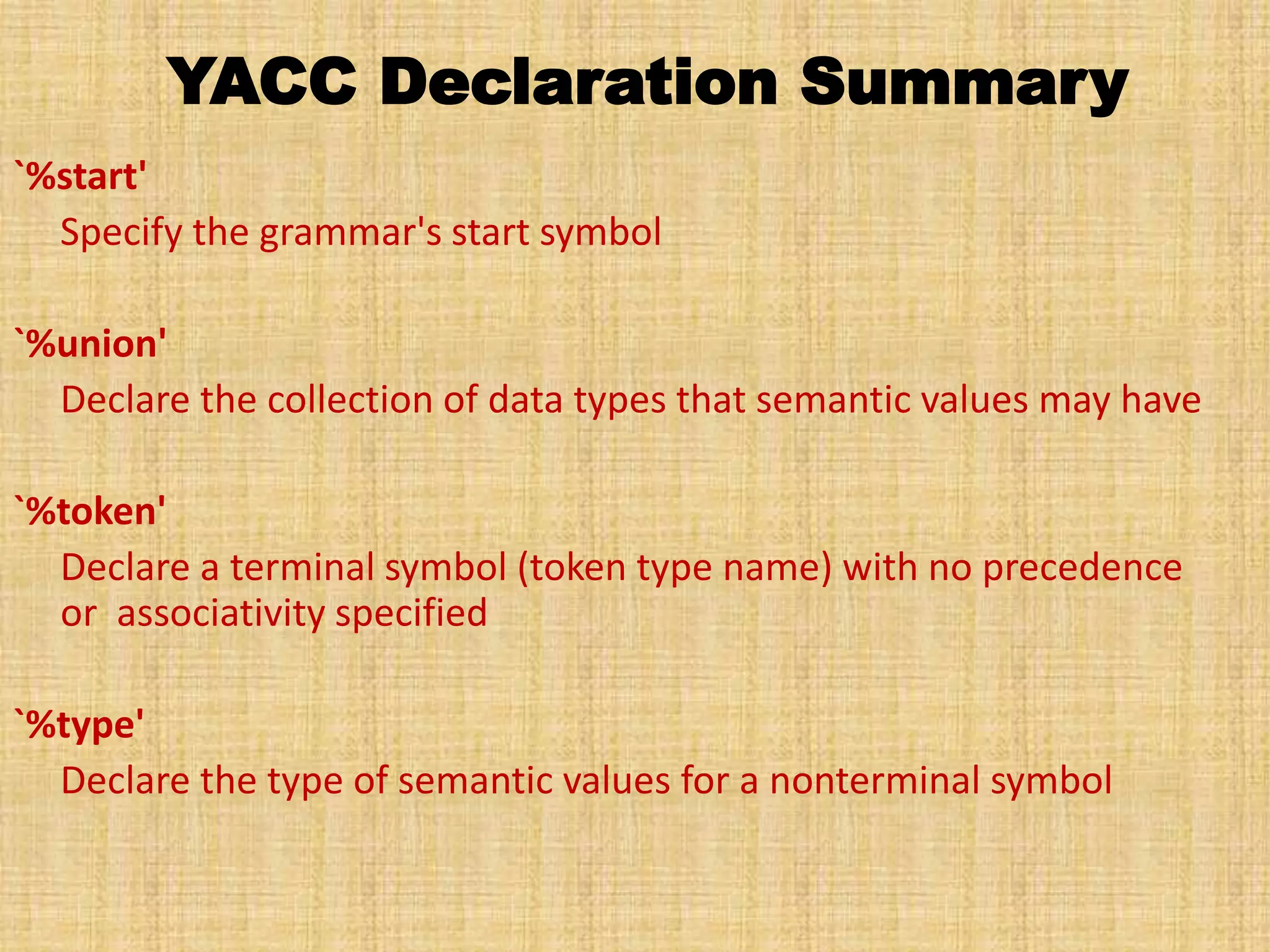 YACC Declaration Summary
`%start'
Specify the grammar's start symbol
`%union'
Declare the collection of data types that semantic values may have
`%token'
Declare a terminal symbol (token type name) with no precedence
or associativity specified
`%type'
Declare the type of semantic values for a nonterminal symbol
 