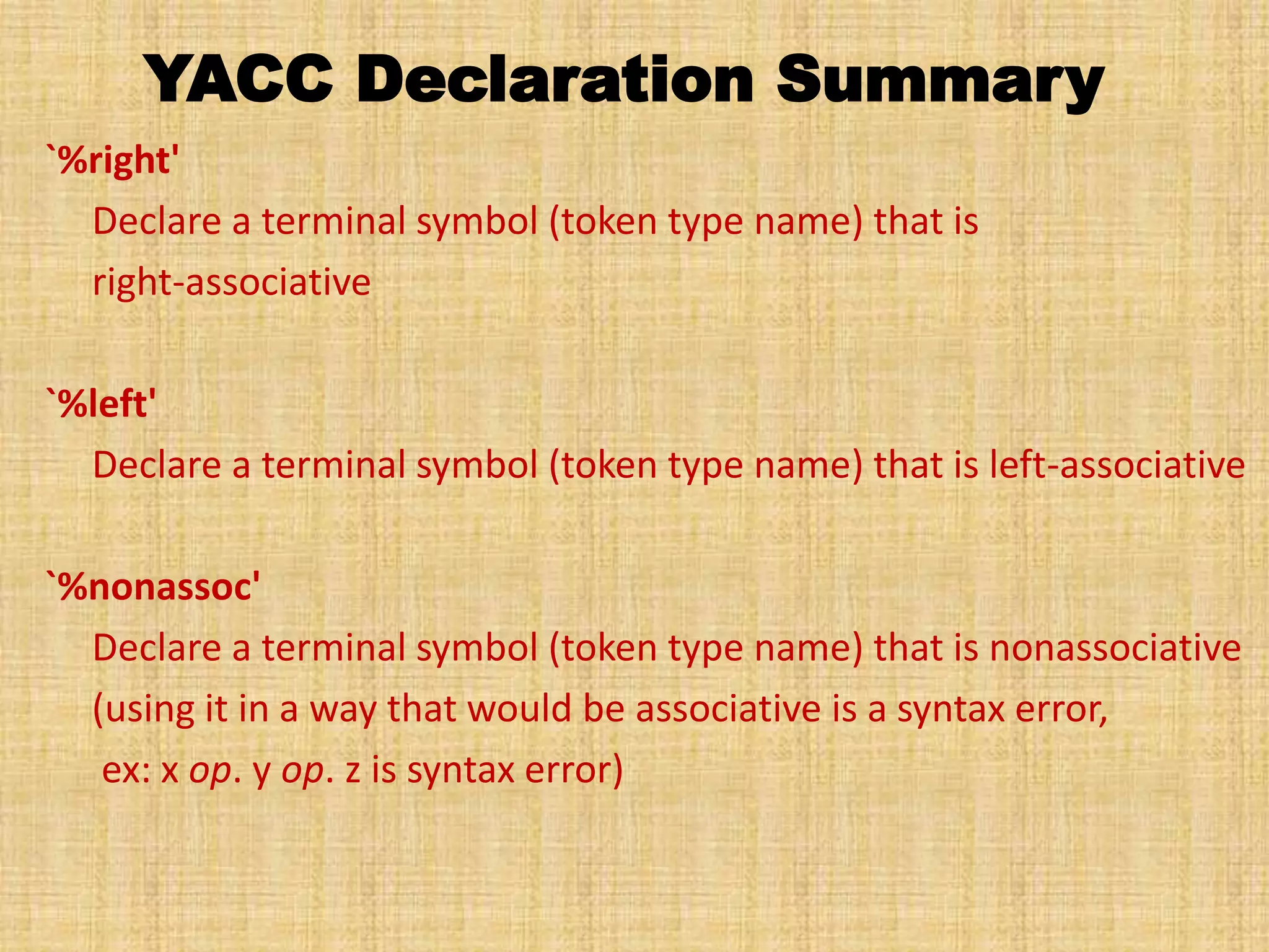 YACC Declaration Summary
`%right'
Declare a terminal symbol (token type name) that is
right-associative
`%left'
Declare a terminal symbol (token type name) that is left-associative
`%nonassoc'
Declare a terminal symbol (token type name) that is nonassociative
(using it in a way that would be associative is a syntax error,
ex: x op. y op. z is syntax error)
 