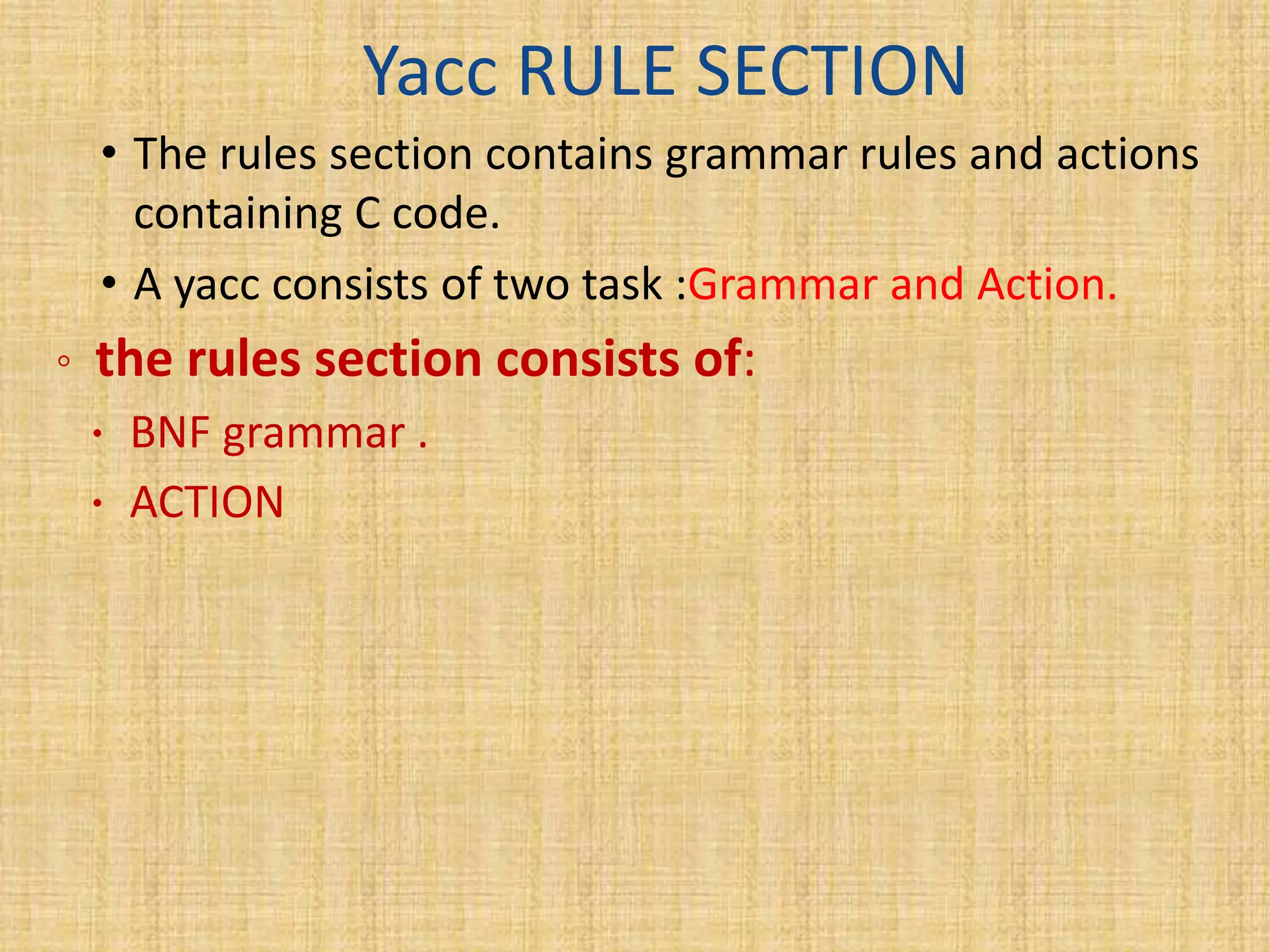 Yacc RULE SECTION
• The rules section contains grammar rules and actions
containing C code.
• A yacc consists of two task :Grammar and Action.
◦ the rules section consists of:
 BNF grammar .
 ACTION
 