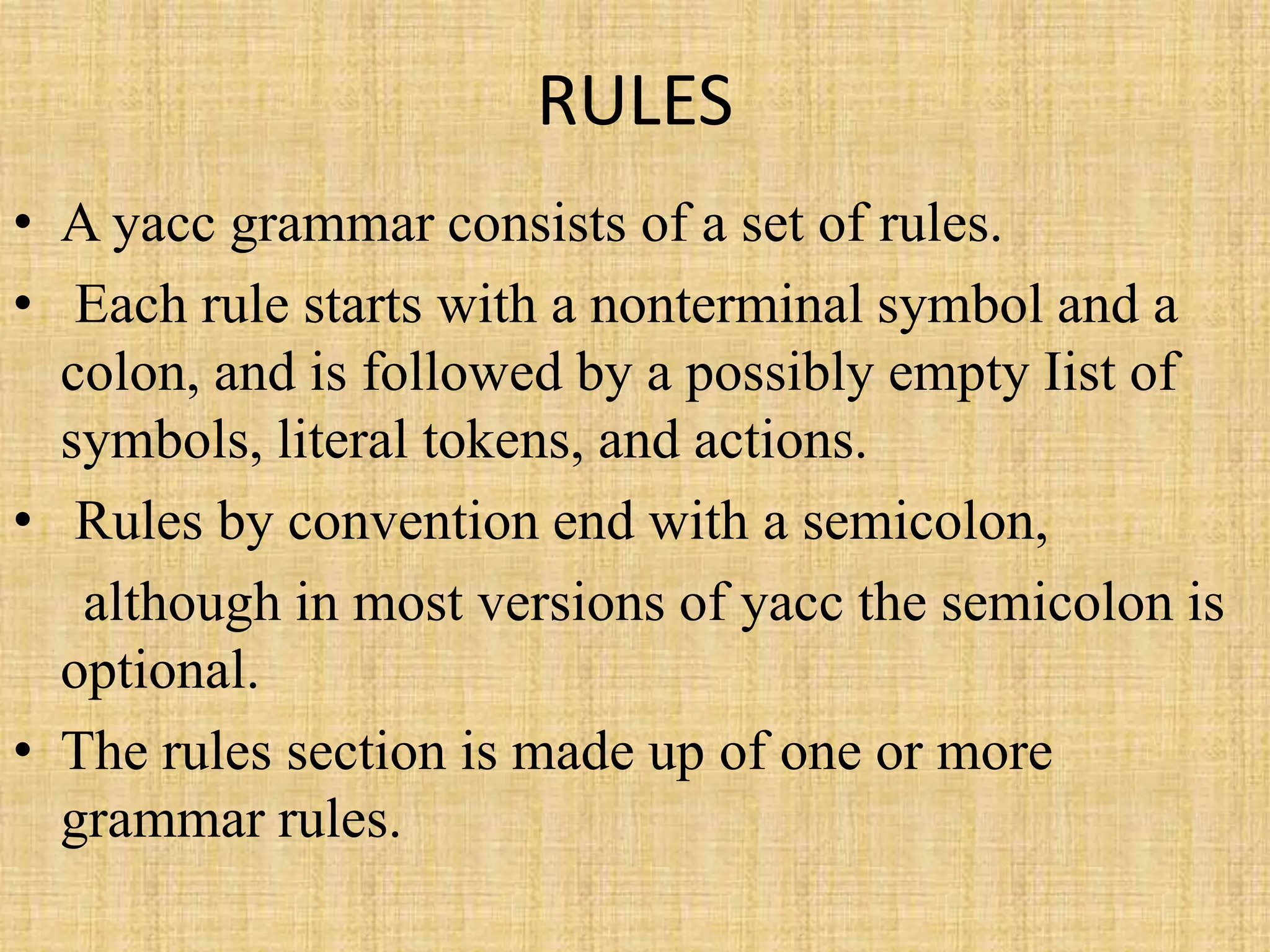 RULES
• A yacc grammar consists of a set of rules.
• Each rule starts with a nonterminal symbol and a
colon, and is followed by a possibly empty Iist of
symbols, literal tokens, and actions.
• Rules by convention end with a semicolon,
although in most versions of yacc the semicolon is
optional.
• The rules section is made up of one or more
grammar rules.
 