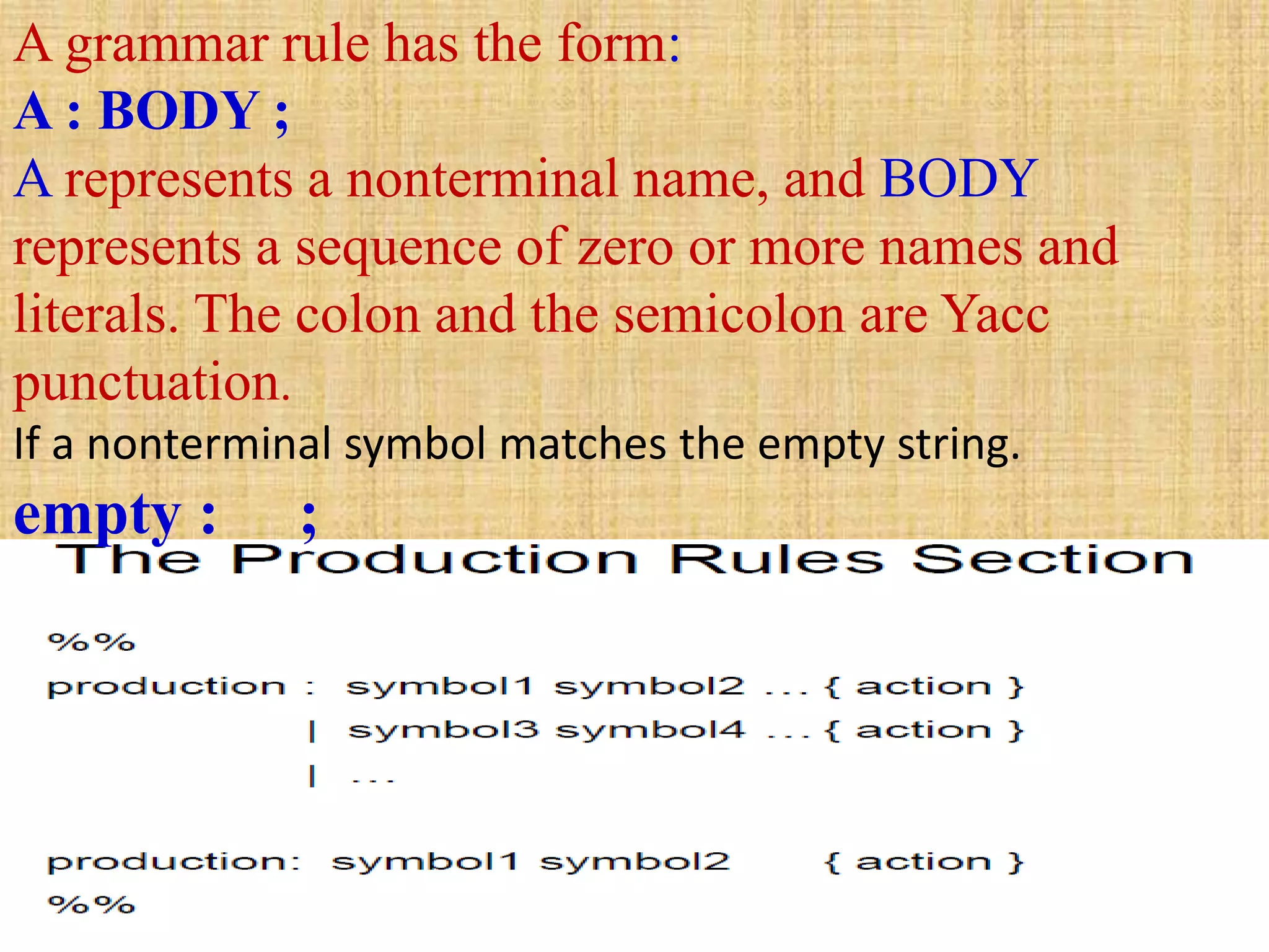 A grammar rule has the form:
A : BODY ;
A represents a nonterminal name, and BODY
represents a sequence of zero or more names and
literals. The colon and the semicolon are Yacc
punctuation.
If a nonterminal symbol matches the empty string.
empty : ;
 