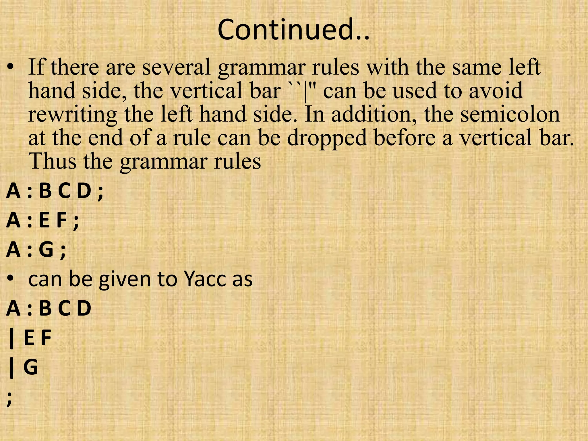 Continued..
• If there are several grammar rules with the same left
hand side, the vertical bar ``|'' can be used to avoid
rewriting the left hand side. In addition, the semicolon
at the end of a rule can be dropped before a vertical bar.
Thus the grammar rules
A : B C D ;
A : E F ;
A : G ;
• can be given to Yacc as
A : B C D
| E F
| G
;
 