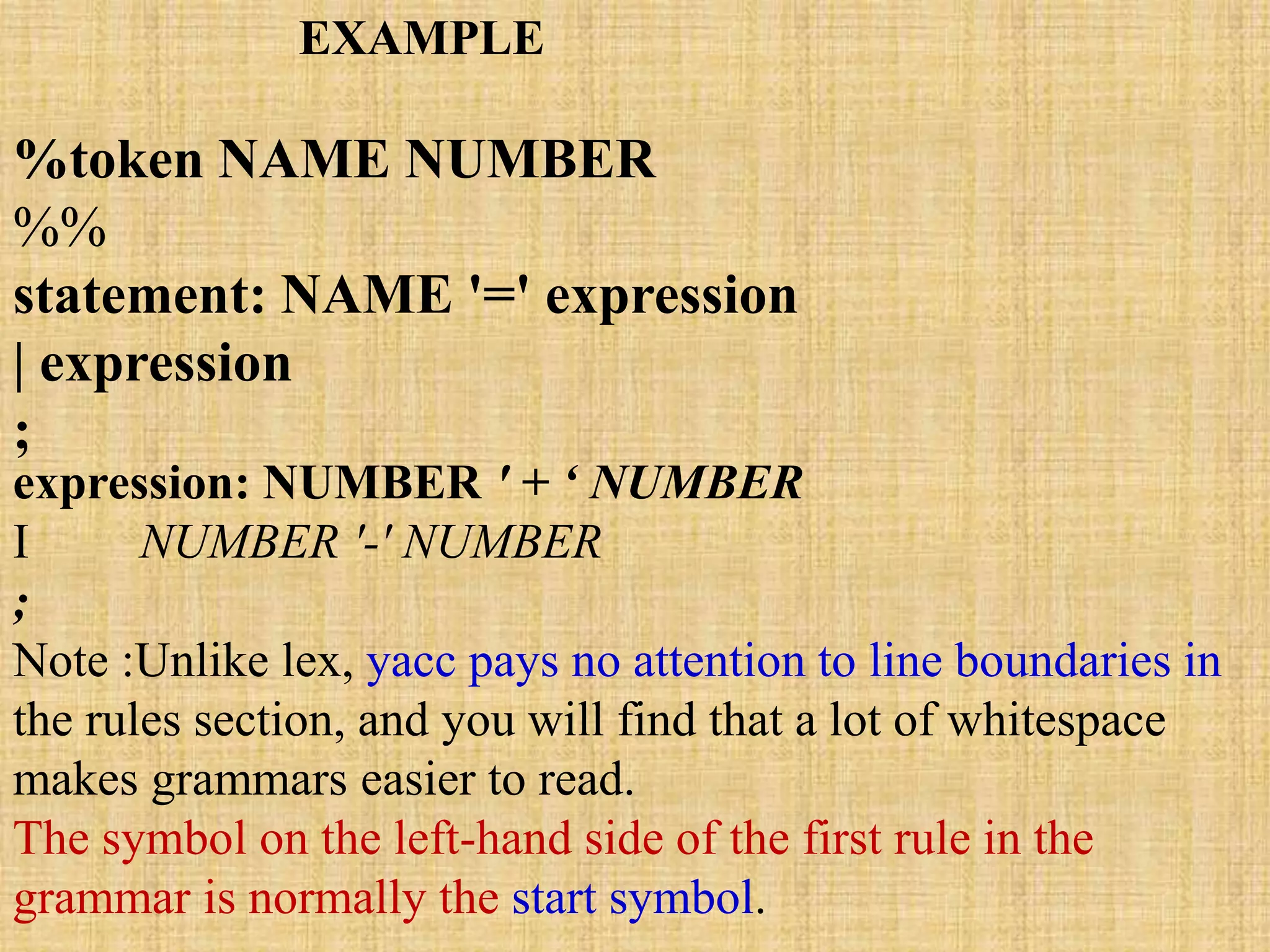 %token NAME NUMBER
%%
statement: NAME '=' expression
| expression
;
expression: NUMBER ' + ‘ NUMBER
I NUMBER '-' NUMBER
;
Note :Unlike lex, yacc pays no attention to line boundaries in
the rules section, and you will find that a lot of whitespace
makes grammars easier to read.
The symbol on the left-hand side of the first rule in the
grammar is normally the start symbol.
EXAMPLE
 
