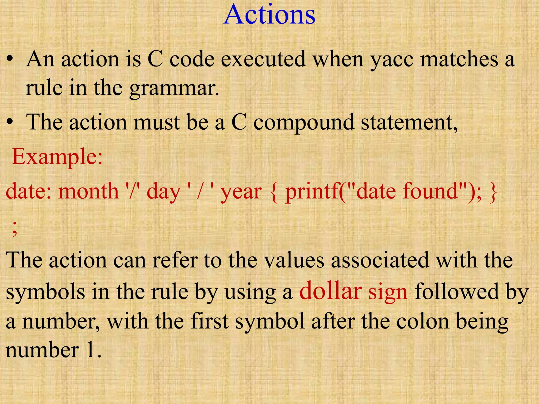Actions
• An action is C code executed when yacc matches a
rule in the grammar.
• The action must be a C compound statement,
Example:
date: month '/' day ' / ' year { printf("date found"); }
;
The action can refer to the values associated with the
symbols in the rule by using a dollar sign followed by
a number, with the first symbol after the colon being
number 1.
 