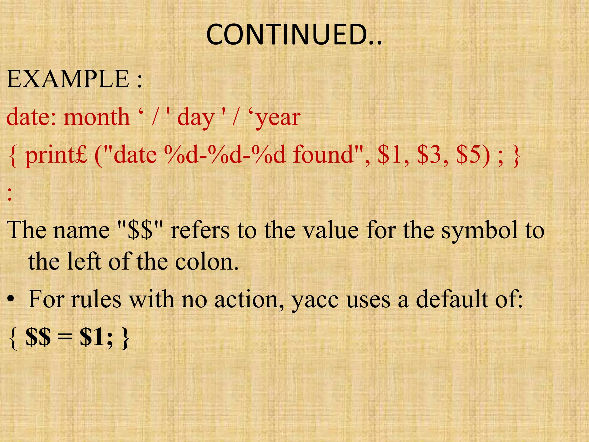 CONTINUED..
EXAMPLE :
date: month ‘ / ' day ' / ‘year
{ print£ ("date %d-%d-%d found", $1, $3, $5) ; }
:
The name "$$" refers to the value for the symbol to
the left of the colon.
• For rules with no action, yacc uses a default of:
{ $$ = $1; }
 