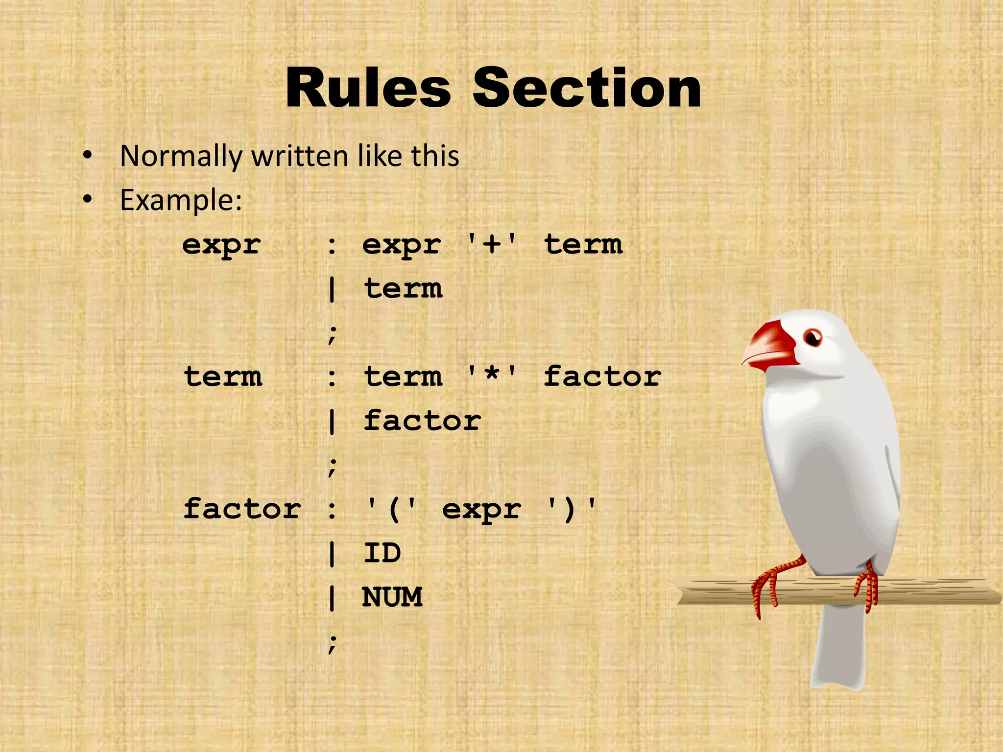 Rules Section
• Normally written like this
• Example:
expr : expr '+' term
| term
;
term : term '*' factor
| factor
;
factor : '(' expr ')'
| ID
| NUM
;
 