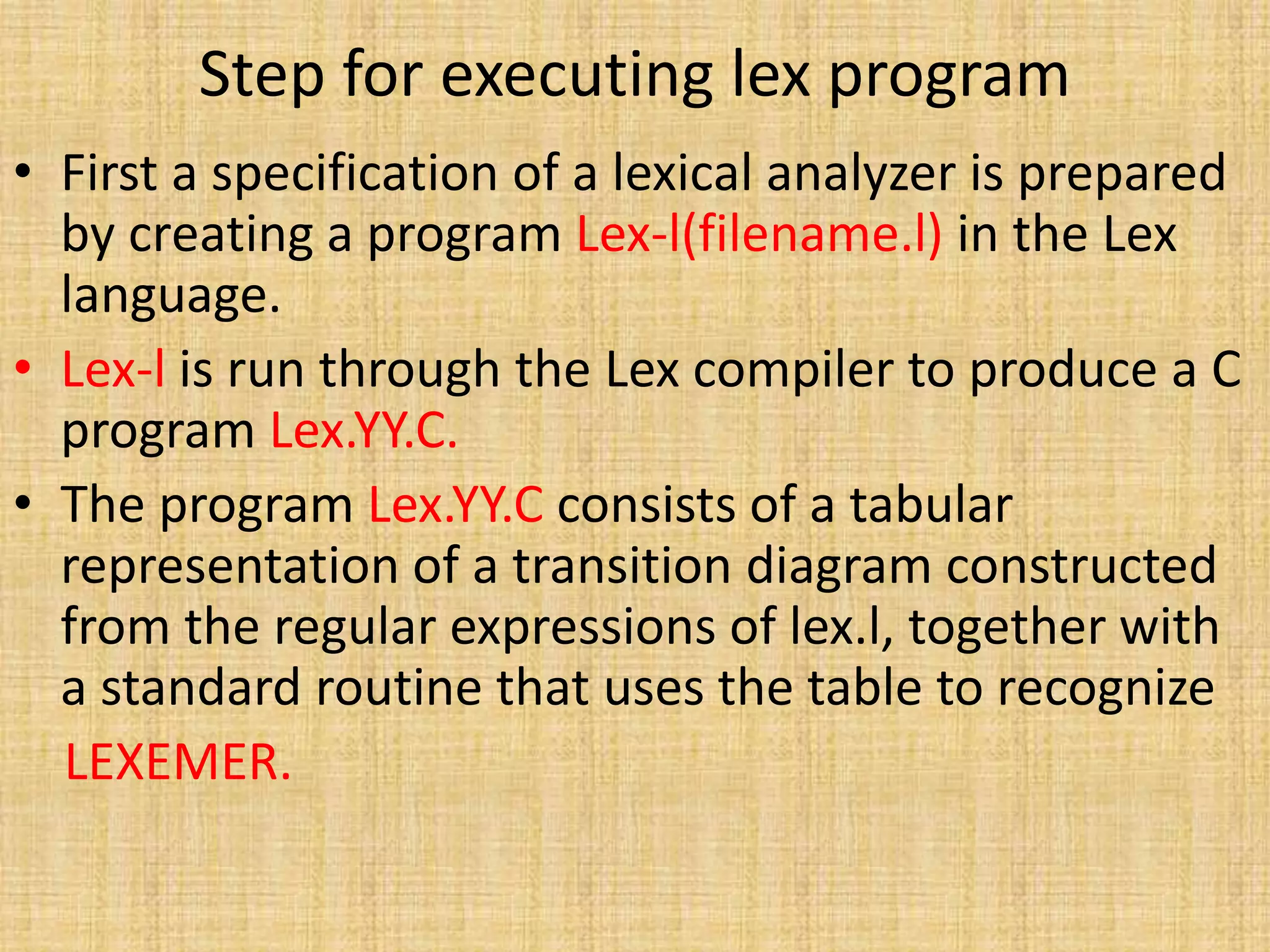 Step for executing lex program
• First a specification of a lexical analyzer is prepared
by creating a program Lex-l(filename.l) in the Lex
language.
• Lex-l is run through the Lex compiler to produce a C
program Lex.YY.C.
• The program Lex.YY.C consists of a tabular
representation of a transition diagram constructed
from the regular expressions of lex.l, together with
a standard routine that uses the table to recognize
LEXEMER.
 