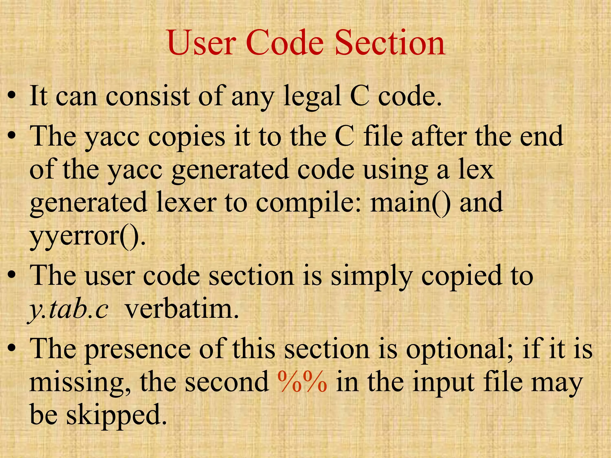 User Code Section
• It can consist of any legal C code.
• The yacc copies it to the C file after the end
of the yacc generated code using a lex
generated lexer to compile: main() and
yyerror().
• The user code section is simply copied to
y.tab.c verbatim.
• The presence of this section is optional; if it is
missing, the second %% in the input file may
be skipped.
 