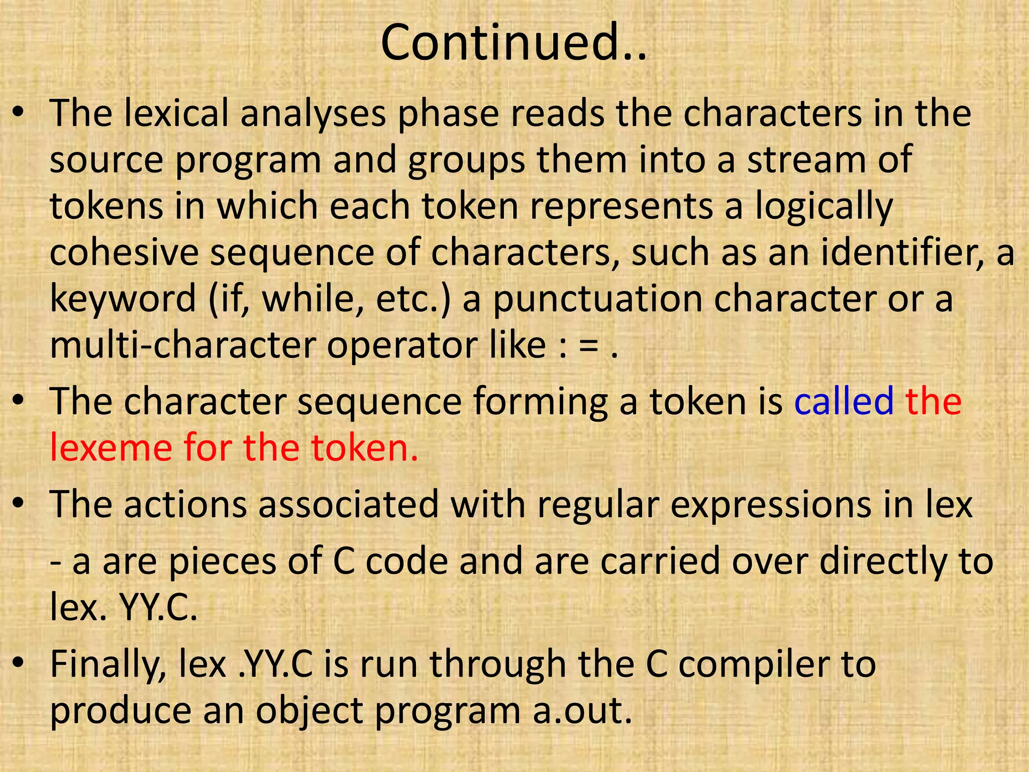 Continued..
• The lexical analyses phase reads the characters in the
source program and groups them into a stream of
tokens in which each token represents a logically
cohesive sequence of characters, such as an identifier, a
keyword (if, while, etc.) a punctuation character or a
multi-character operator like : = .
• The character sequence forming a token is called the
lexeme for the token.
• The actions associated with regular expressions in lex
- a are pieces of C code and are carried over directly to
lex. YY.C.
• Finally, lex .YY.C is run through the C compiler to
produce an object program a.out.
 
