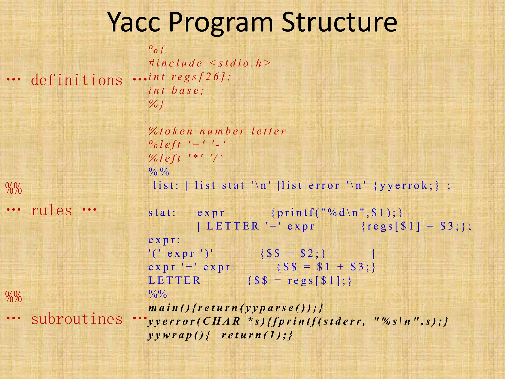 Yacc Program Structure
% {
# i n c l u d e < s t d i o . h >
i n t r e g s [ 2 6 ] ;
i n t b a s e ;
% }
% t o k e n n u m b e r l e t t e r
% l e f t ' + ' ' - ‘
% l e f t ' * ' ' / ‘
% %
l i s t : | l i s t s t a t '  n ' | l i s t e r r o r '  n ' { y y e r r o k ; } ;
s t a t : e x p r { p r i n t f ( " % d  n " , $ 1 ) ; }
| L E T T E R ' = ' e x p r { r e g s [ $ 1 ] = $ 3 ; } ;
e x p r :
' ( ' e x p r ' ) ' { $ $ = $ 2 ; } |
e x p r ' + ' e x p r { $ $ = $ 1 + $ 3 ; } |
L E T T E R { $ $ = r e g s [ $ 1 ] ; }
%%
m a i n ( ) { r e t u r n ( y y p a r s e ( ) ) ; }
y y e r r o r ( C H A R * s ) { f p r i n t f ( s t d e r r, " % s  n " , s ) ; }
y y w r a p ( ) { r e t u r n ( 1 ) ; }
… definitions …
%%
… rules …
%%
… subroutines …
 