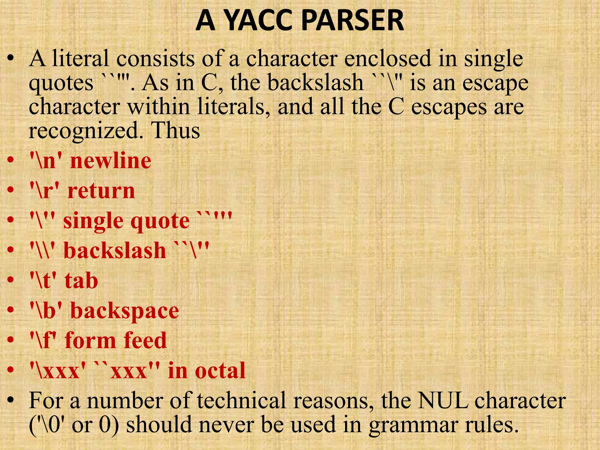 A YACC PARSER
• A literal consists of a character enclosed in single
quotes ``'''. As in C, the backslash ``'' is an escape
character within literals, and all the C escapes are
recognized. Thus
• 'n' newline
• 'r' return
• ''' single quote ``'''
• '' backslash ``''
• 't' tab
• 'b' backspace
• 'f' form feed
• 'xxx' ``xxx'' in octal
• For a number of technical reasons, the NUL character
('0' or 0) should never be used in grammar rules.
 