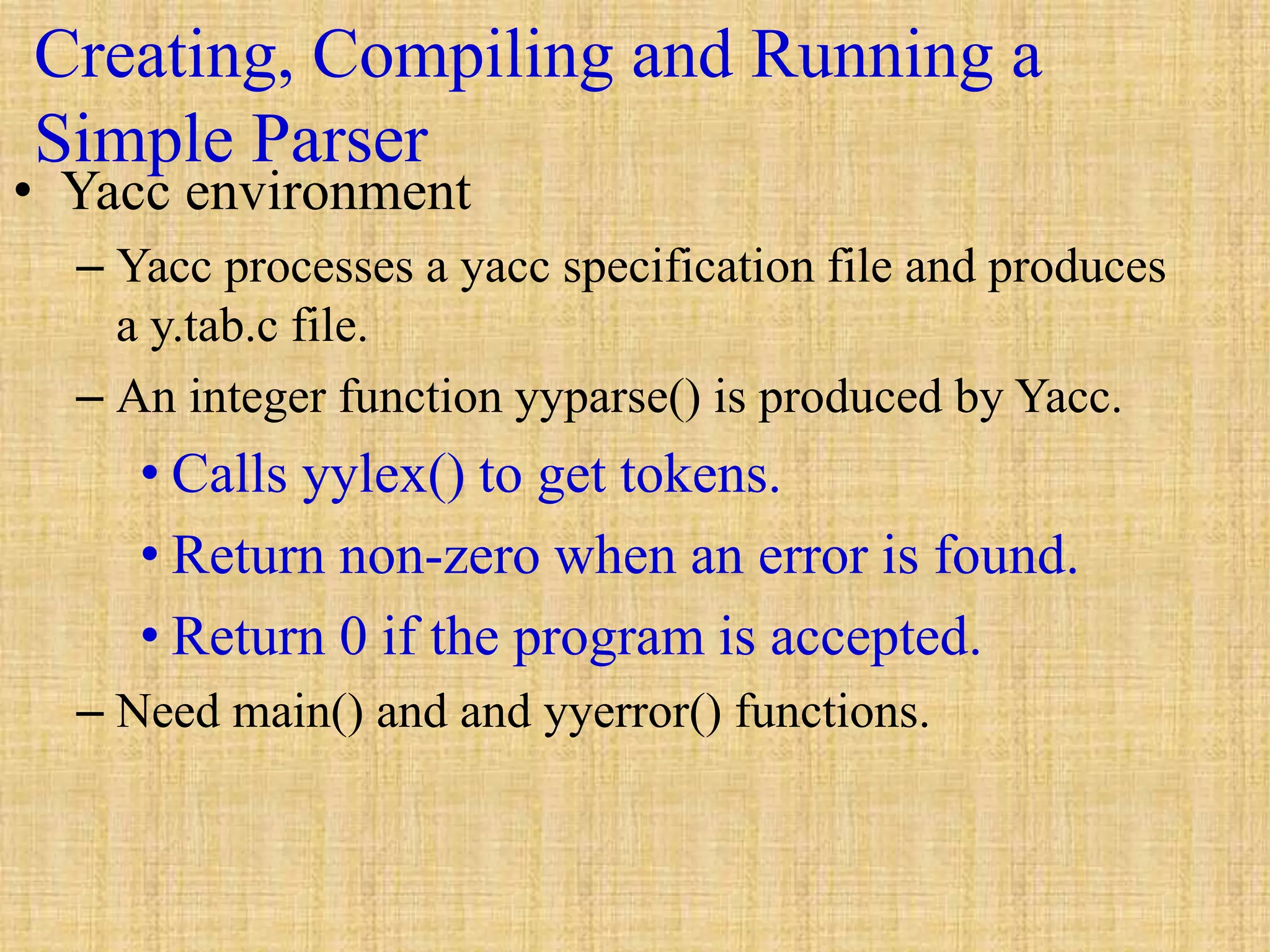 Creating, Compiling and Running a
Simple Parser
• Yacc environment
– Yacc processes a yacc specification file and produces
a y.tab.c file.
– An integer function yyparse() is produced by Yacc.
• Calls yylex() to get tokens.
• Return non-zero when an error is found.
• Return 0 if the program is accepted.
– Need main() and and yyerror() functions.
 