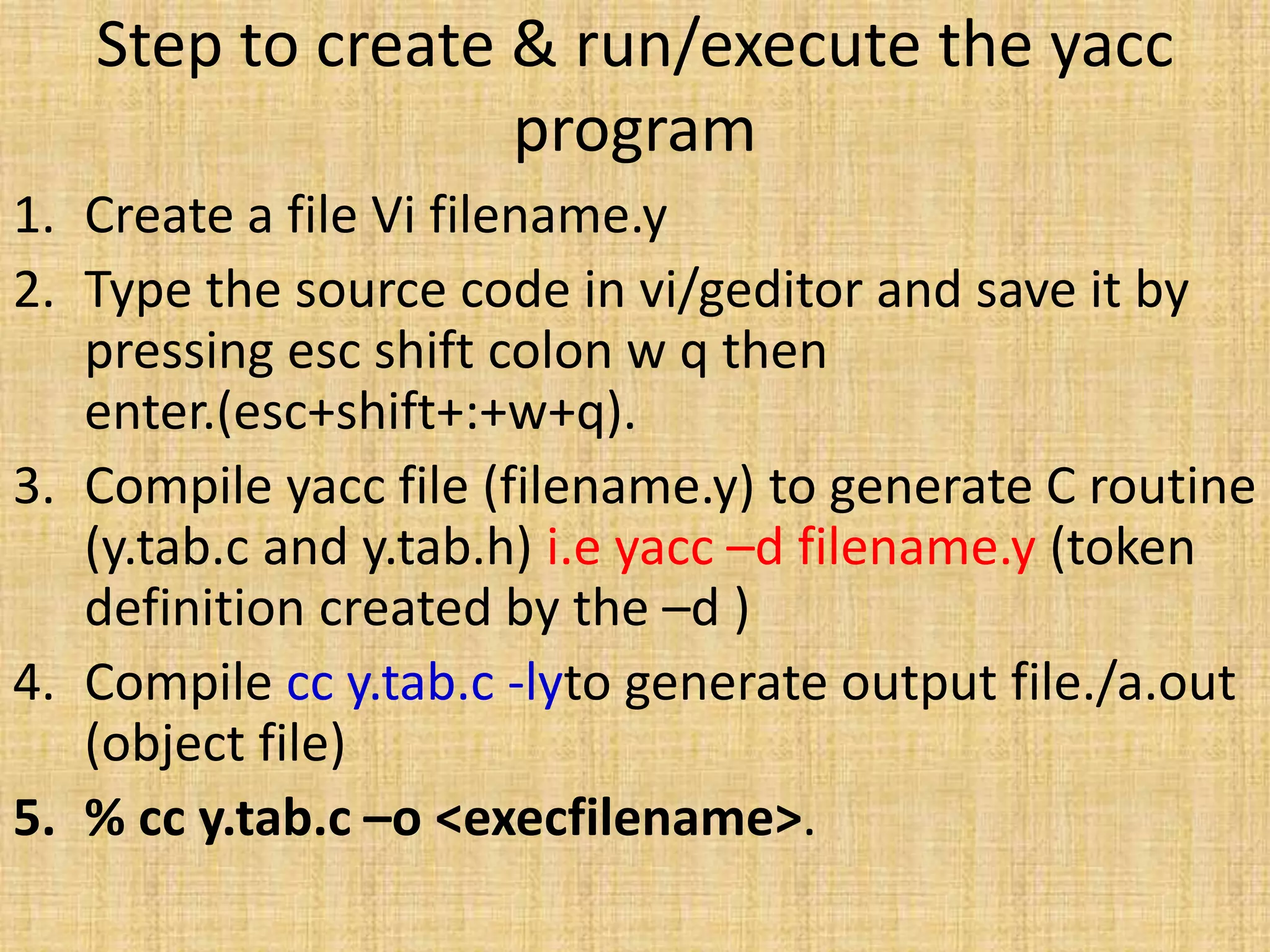 Step to create & run/execute the yacc
program
1. Create a file Vi filename.y
2. Type the source code in vi/geditor and save it by
pressing esc shift colon w q then
enter.(esc+shift+:+w+q).
3. Compile yacc file (filename.y) to generate C routine
(y.tab.c and y.tab.h) i.e yacc –d filename.y (token
definition created by the –d )
4. Compile cc y.tab.c -lyto generate output file./a.out
(object file)
5. % cc y.tab.c –o <execfilename>.
 