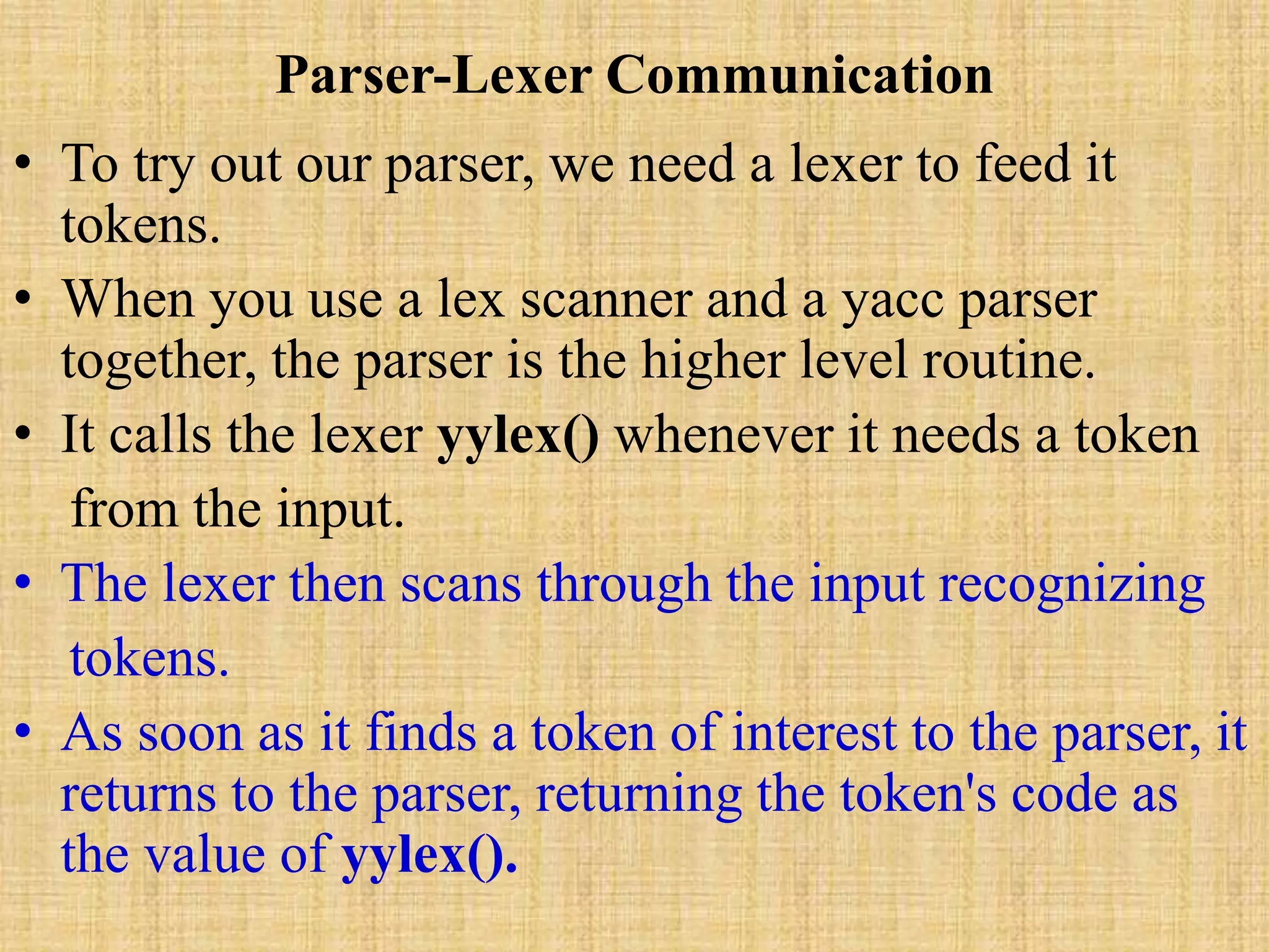 Parser-Lexer Communication
• To try out our parser, we need a lexer to feed it
tokens.
• When you use a lex scanner and a yacc parser
together, the parser is the higher level routine.
• It calls the lexer yylex() whenever it needs a token
from the input.
• The lexer then scans through the input recognizing
tokens.
• As soon as it finds a token of interest to the parser, it
returns to the parser, returning the token's code as
the value of yylex().
 