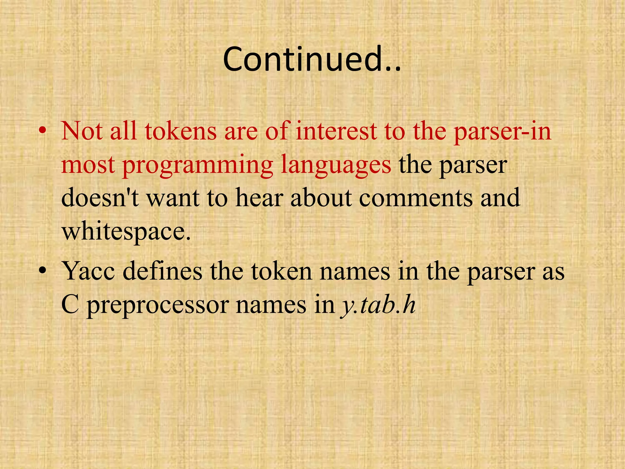 Continued..
• Not all tokens are of interest to the parser-in
most programming languages the parser
doesn't want to hear about comments and
whitespace.
• Yacc defines the token names in the parser as
C preprocessor names in y.tab.h
 