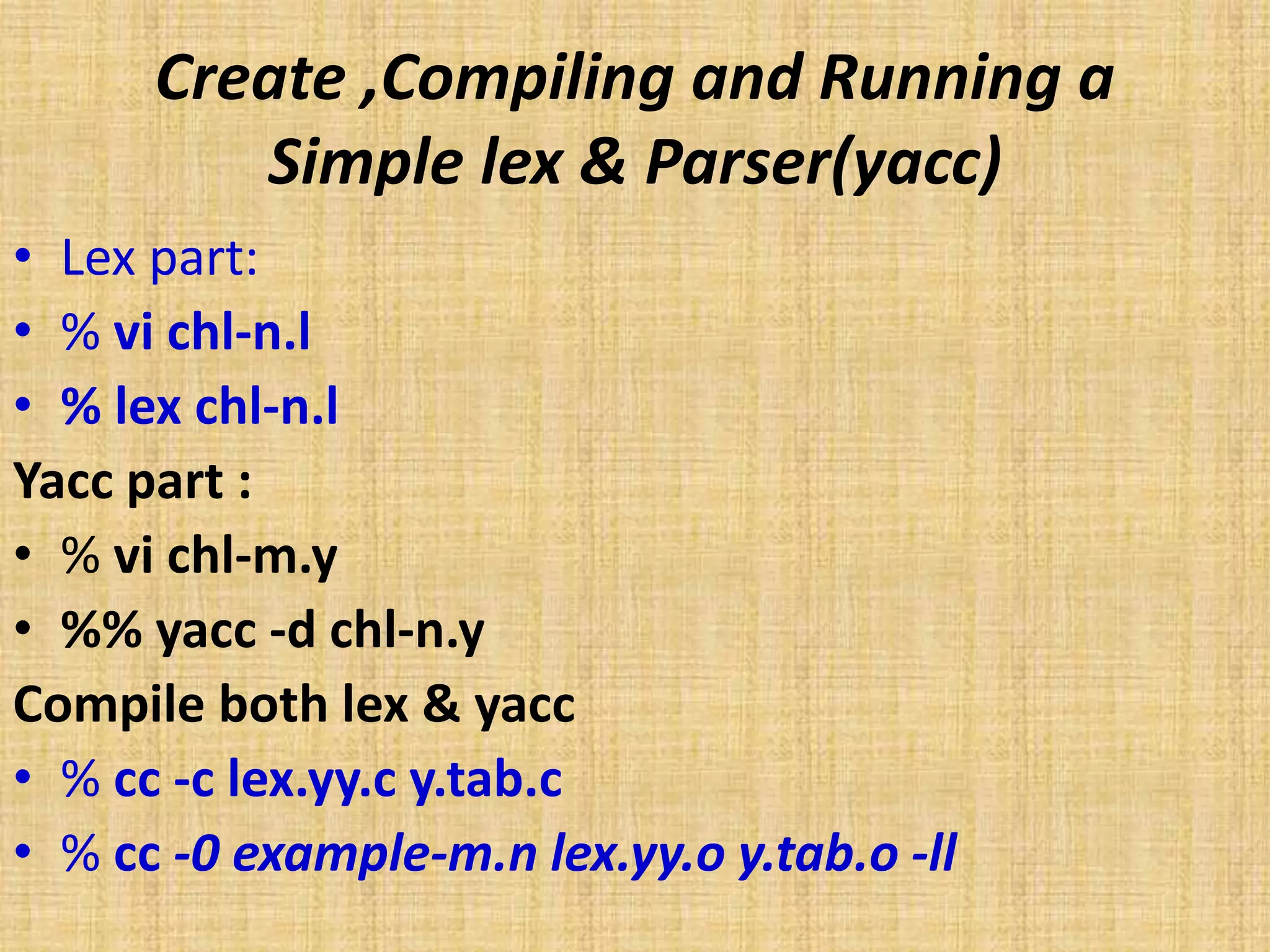 Create ,Compiling and Running a
Simple lex & Parser(yacc)
• Lex part:
• % vi chl-n.l
• % lex chl-n.l
Yacc part :
• % vi chl-m.y
• %% yacc -d chl-n.y
Compile both lex & yacc
• % cc -c lex.yy.c y.tab.c
• % cc -0 example-m.n lex.yy.o y.tab.o -ll
 