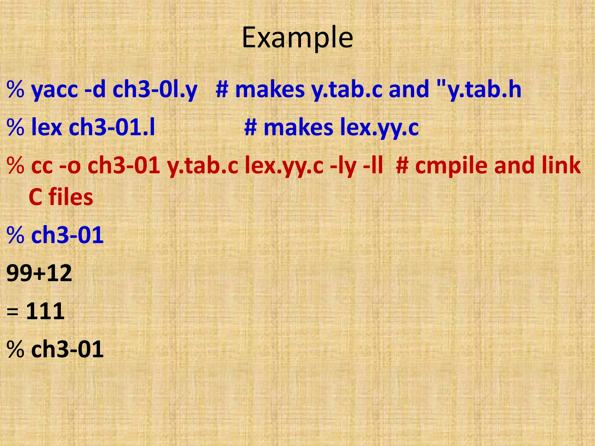 Example
% yacc -d ch3-0l.y # makes y.tab.c and "y.tab.h
% lex ch3-01.l # makes lex.yy.c
% cc -o ch3-01 y.tab.c lex.yy.c -ly -ll # cmpile and link
C files
% ch3-01
99+12
= 111
% ch3-01
 