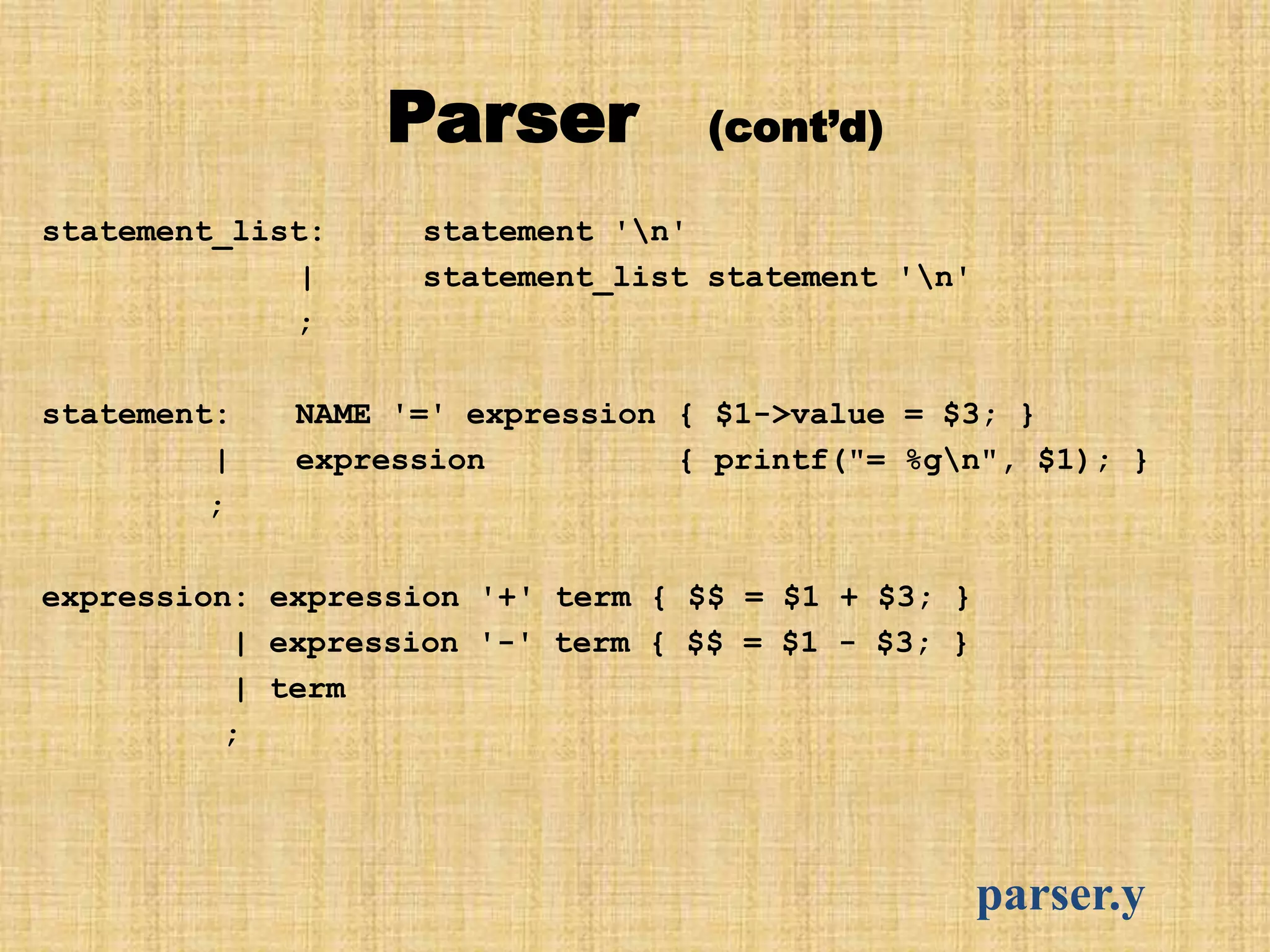 Parser (cont’d)
statement_list: statement 'n'
| statement_list statement 'n'
;
statement: NAME '=' expression { $1->value = $3; }
| expression { printf("= %gn", $1); }
;
expression: expression '+' term { $$ = $1 + $3; }
| expression '-' term { $$ = $1 - $3; }
| term
;
parser.y
 