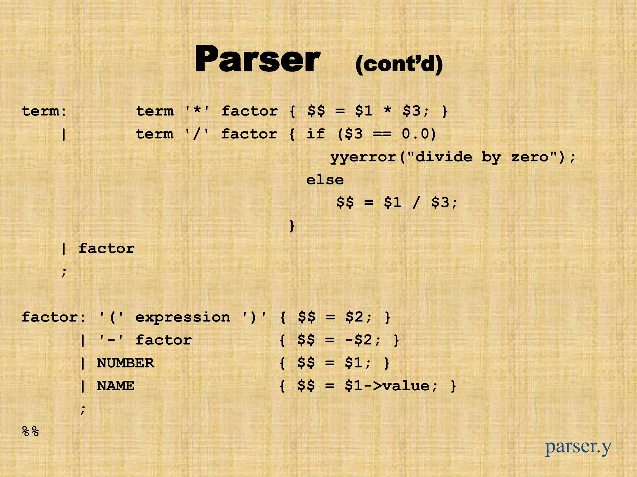 Parser (cont’d)
term: term '*' factor { $$ = $1 * $3; }
| term '/' factor { if ($3 == 0.0)
yyerror("divide by zero");
else
$$ = $1 / $3;
}
| factor
;
factor: '(' expression ')' { $$ = $2; }
| '-' factor { $$ = -$2; }
| NUMBER { $$ = $1; }
| NAME { $$ = $1->value; }
;
%%
parser.y
 