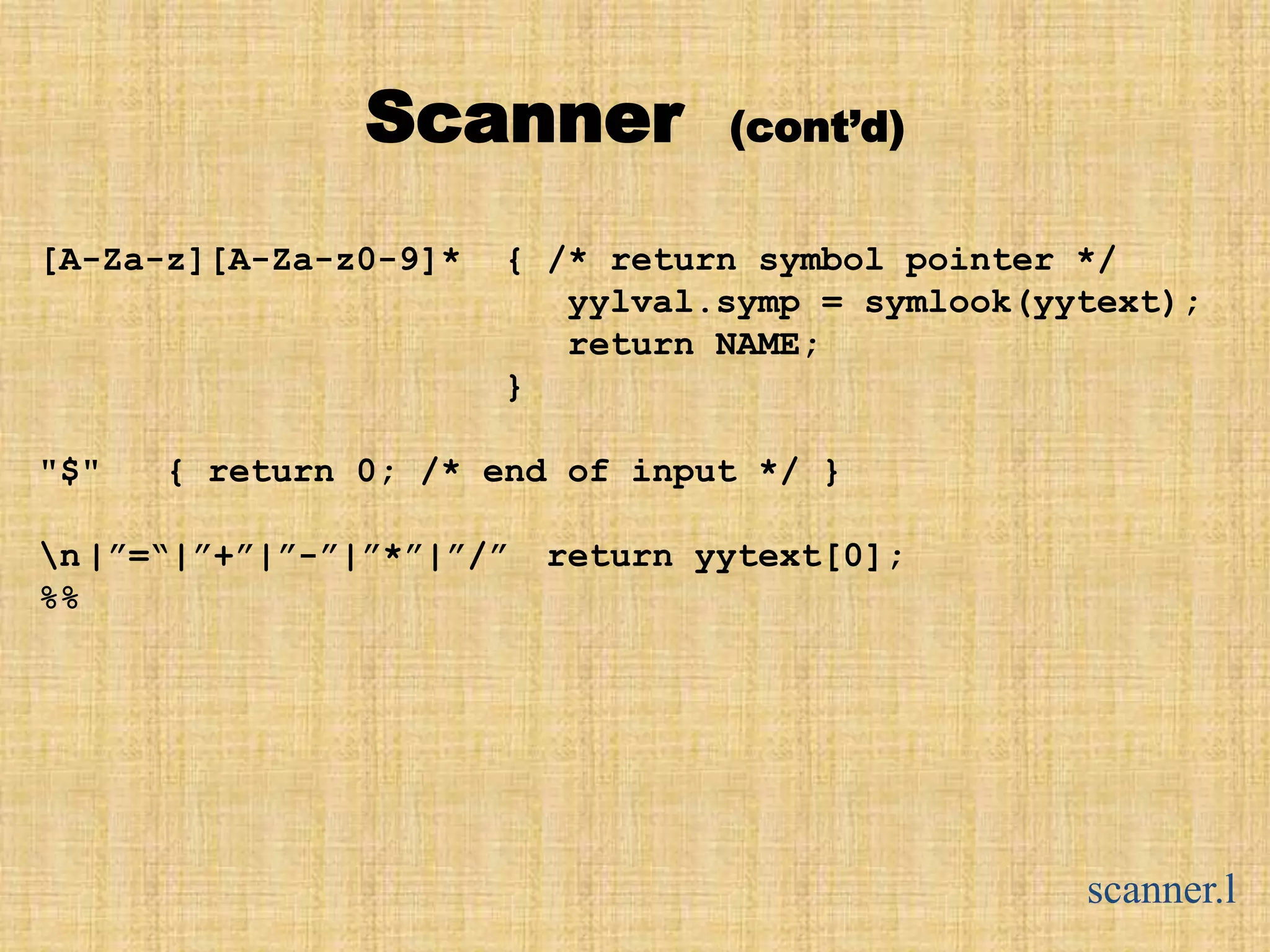 Scanner (cont’d)
[A-Za-z][A-Za-z0-9]* { /* return symbol pointer */
yylval.symp = symlook(yytext);
return NAME;
}
"$" { return 0; /* end of input */ }
n|”=“|”+”|”-”|”*”|”/” return yytext[0];
%%
scanner.l
 