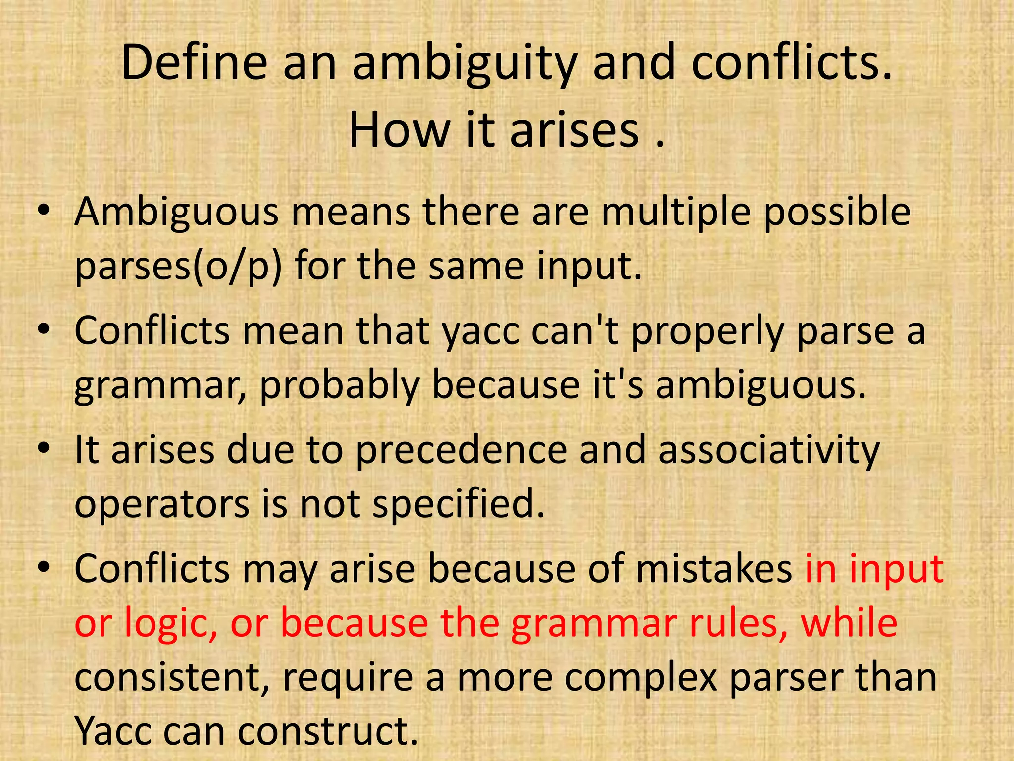 Define an ambiguity and conflicts.
How it arises .
• Ambiguous means there are multiple possible
parses(o/p) for the same input.
• Conflicts mean that yacc can't properly parse a
grammar, probably because it's ambiguous.
• It arises due to precedence and associativity
operators is not specified.
• Conflicts may arise because of mistakes in input
or logic, or because the grammar rules, while
consistent, require a more complex parser than
Yacc can construct.
 