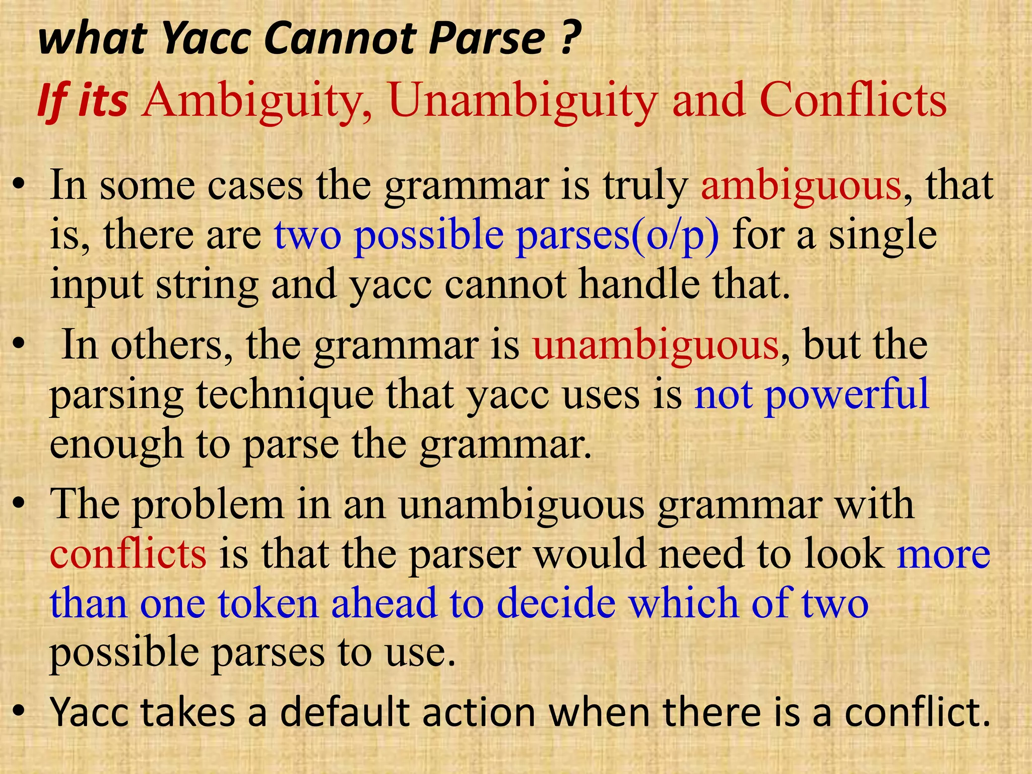 what Yacc Cannot Parse ?
If its Ambiguity, Unambiguity and Conflicts
• In some cases the grammar is truly ambiguous, that
is, there are two possible parses(o/p) for a single
input string and yacc cannot handle that.
• In others, the grammar is unambiguous, but the
parsing technique that yacc uses is not powerful
enough to parse the grammar.
• The problem in an unambiguous grammar with
conflicts is that the parser would need to look more
than one token ahead to decide which of two
possible parses to use.
• Yacc takes a default action when there is a conflict.
 